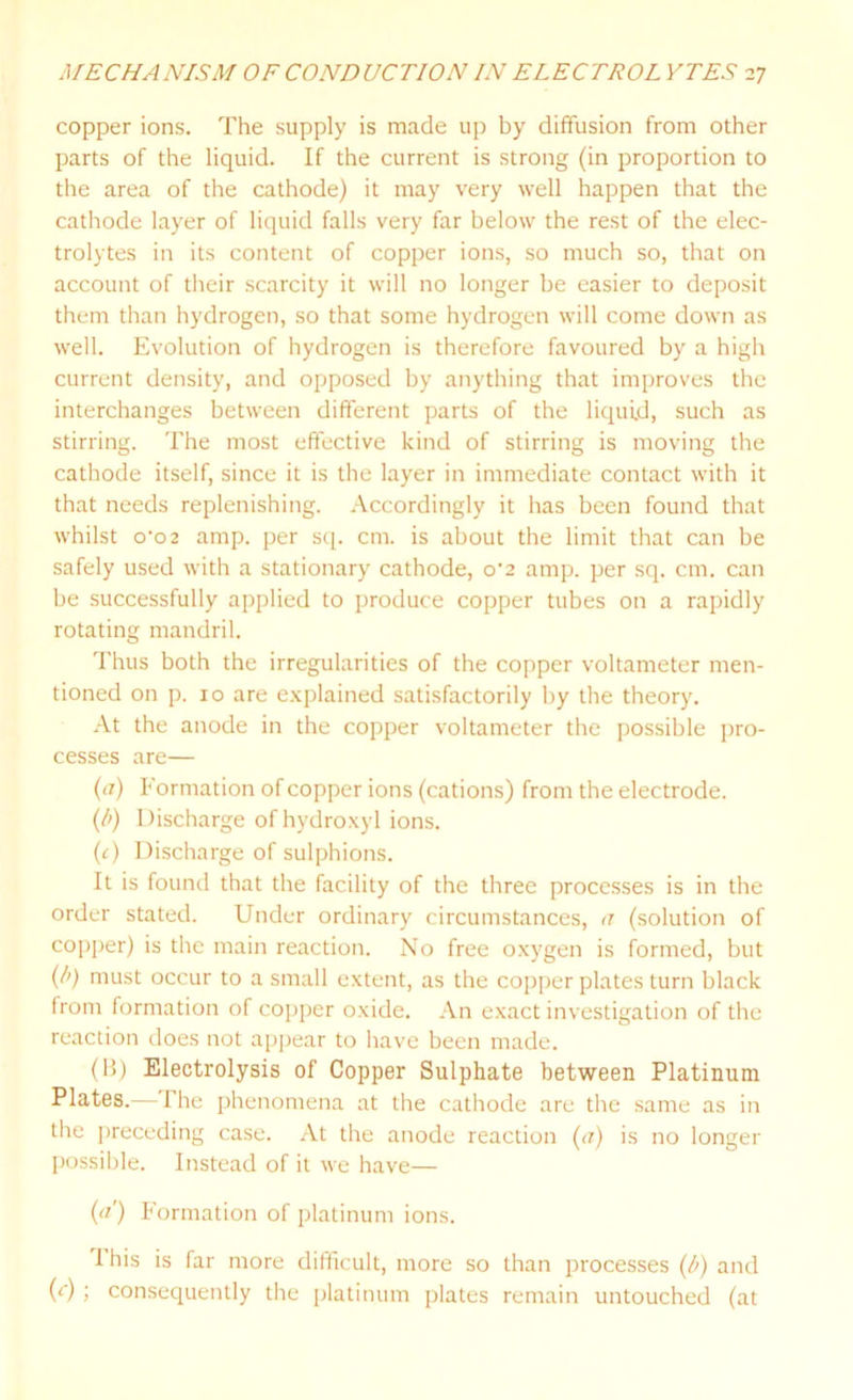 copper ions. The supply is made up by diffusion from other parts of the liquid. If the current is strong (in proportion to the area of the cathode) it may very well happen that the cathode layer of liquid falls very far below the rest of the elec- trolytes in its content of copper ions, so much so, that on account of their scarcity it will no longer be easier to deposit them than hydrogen, so that some hydrogen will come down as well. Evolution of hydrogen is therefore favoured by a high current density, and opposed by anything that improves the interchanges between different parts of the liquid, such as stirring. The most effective kind of stirring is moving the cathode itself, since it is the layer in immediate contact with it that needs replenishing. Accordingly it has been found that whilst o’o2 amp. per sq. cm. is about the limit that can be safely used with a stationary cathode, o‘2 amp. per sq. cm. can be successfully applied to produce copper tubes on a rapidly rotating mandril. Thus both the irregularities of the copper voltameter men- tioned on p. 10 are explained satisfactorily by the theory. At the anode in the copper voltameter the possible pro- cesses are— (a) Formation of copper ions (cations) from the electrode. (/>) Discharge of hydroxyl ions. (c) Discharge of sulphions. It is found that the facility of the three processes is in the order stated. Under ordinary circumstances, a (solution of copper) is the main reaction. No free oxygen is formed, but (/>) must occur to a small extent, as the copper plates turn black from formation of copper oxide. An exact investigation of the reaction does not appear to have been made. (1!) Electrolysis of Copper Sulphate between Platinum Plates.— I he phenomena at the cathode are the same as in the preceding case. At the anode reaction (a) is no longer possible. Instead of it we have— (</') Formation of platinum ions. 1 his is far more difficult, more so than processes (b) and (r); consequently the platinum plates remain untouched (at