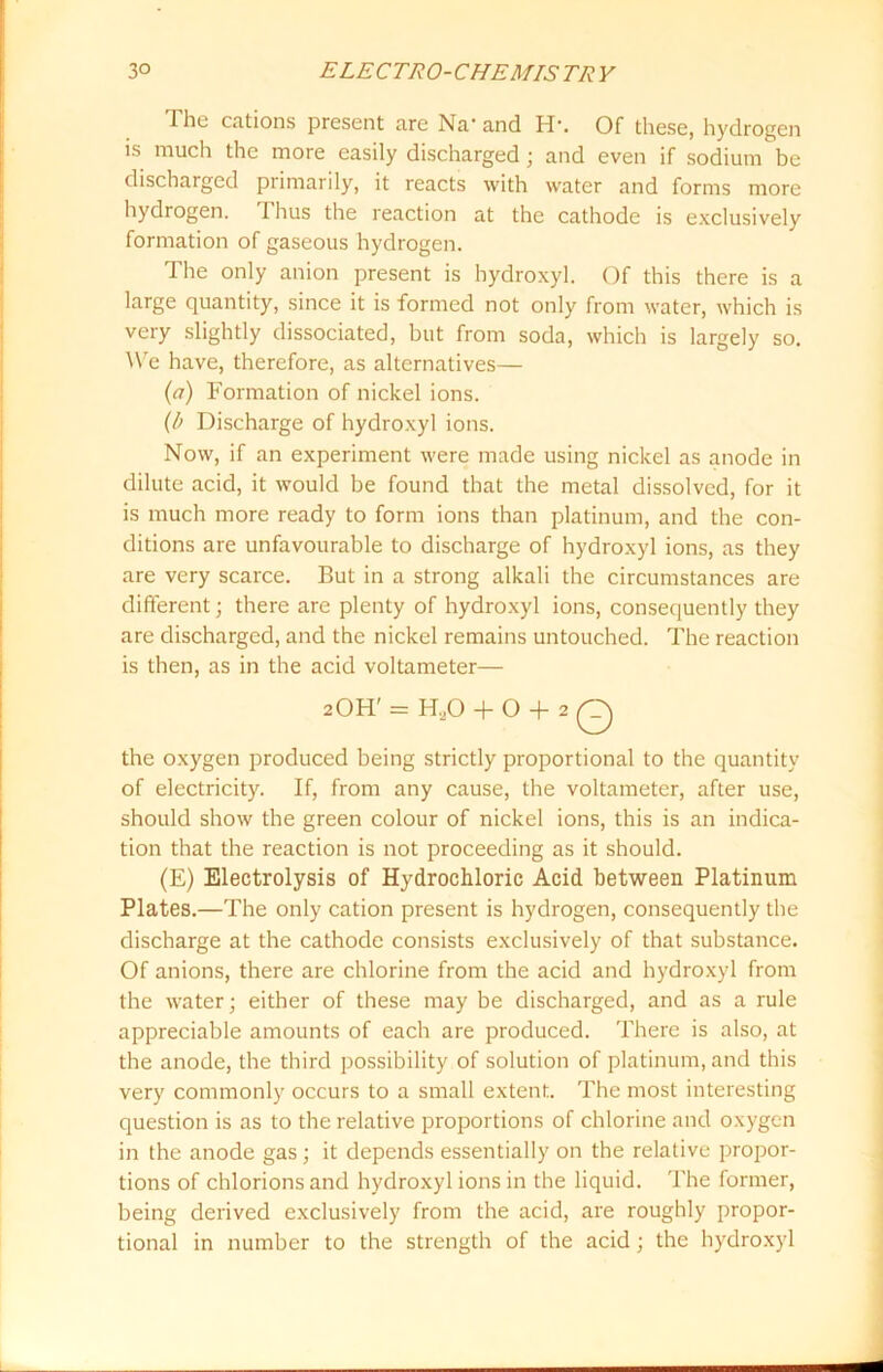 The cations present are Na* and H\ Of these, hydrogen is much the more easily discharged; and even if sodium be discharged primarily, it reacts with water and forms more hydrogen. I bus the reaction at the cathode is exclusively formation of gaseous hydrogen. The only anion present is hydroxyl. Of this there is a large quantity, since it is formed not only from water, which is very slightly dissociated, but from soda, which is largely so. We have, therefore, as alternatives— (a) Formation of nickel ions. (l> Discharge of hydroxyl ions. Now, if an experiment were made using nickel as anode in dilute acid, it would be found that the metal dissolved, for it is much more ready to form ions than platinum, and the con- ditions are unfavourable to discharge of hydroxyl ions, as they are very scarce. But in a strong alkali the circumstances are different; there are plenty of hydroxyl ions, consequently they are discharged, and the nickel remains untouched. The reaction is then, as in the acid voltameter— 2OH' = H.,0 + O + 2 Q the oxygen produced being strictly proportional to the quantity of electricity. If, from any cause, the voltameter, after use, should show the green colour of nickel ions, this is an indica- tion that the reaction is not proceeding as it should. (E) Electrolysis of Hydrochloric Acid between Platinum Plates.—The only cation present is hydrogen, consequently the discharge at the cathode consists exclusively of that substance. Of anions, there are chlorine from the acid and hydroxyl from the water; either of these may be discharged, and as a rule appreciable amounts of each are produced. There is also, at the anode, the third possibility of solution of platinum, and this very commonly occurs to a small extent. The most interesting question is as to the relative proportions of chlorine and oxygen in the anode gas; it depends essentially on the relative propor- tions of chlorionsand hydroxyl ions in the liquid. The former, being derived exclusively from the acid, are roughly propor- tional in number to the strength of the acid; the hydroxyl