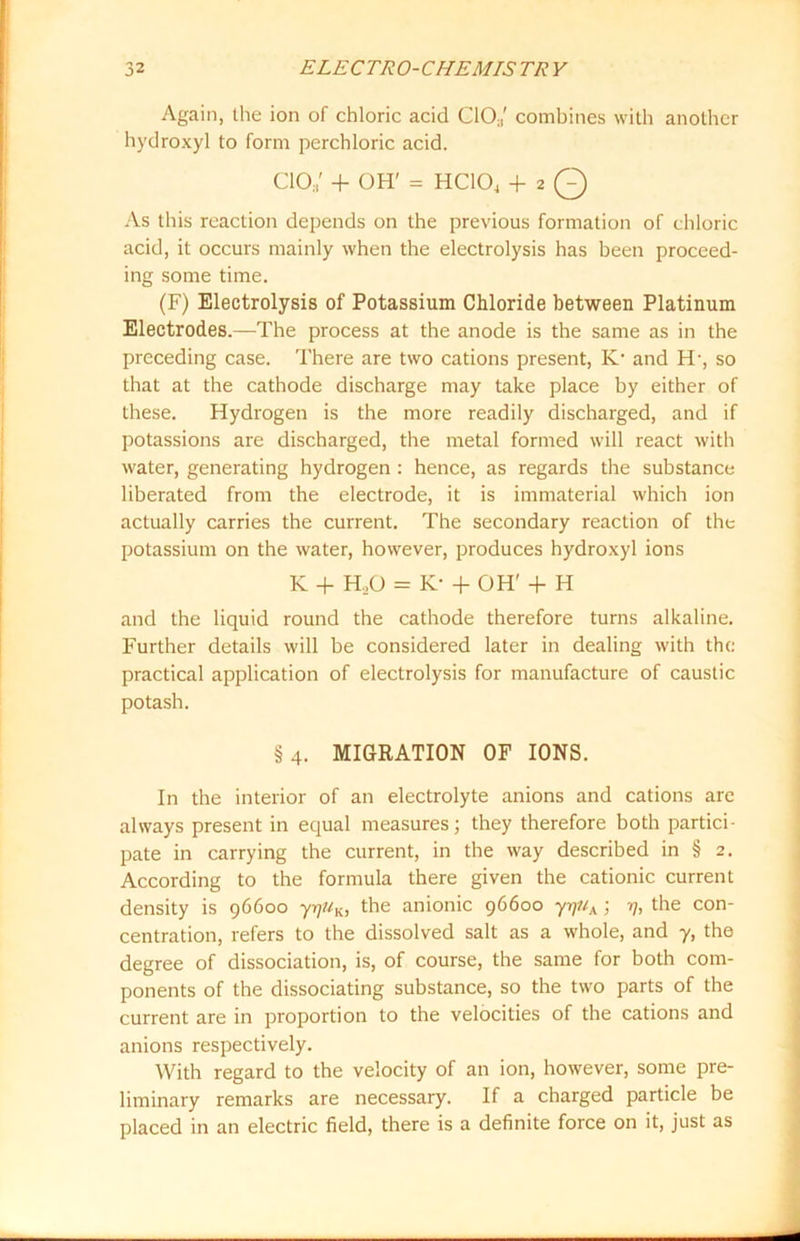 Again, the ion of chloric acid C10;|' combines with another hydroxyl to form perchloric acid. cio; + OH' = HC104 + 2 Q As this reaction depends on the previous formation of chloric acid, it occurs mainly when the electrolysis has been proceed- ing some time. (F) Electrolysis of Potassium Chloride between Platinum Electrodes.—The process at the anode is the same as in the preceding case. There are two cations present, K1 and H-, so that at the cathode discharge may take place by either of these. Hydrogen is the more readily discharged, and if potassions are discharged, the metal formed will react with water, generating hydrogen : hence, as regards the substance liberated from the electrode, it is immaterial which ion actually carries the current. The secondary reaction of the potassium on the water, however, produces hydroxyl ions K + HX> = K- + OH' + H and the liquid round the cathode therefore turns alkaline. Further details will be considered later in dealing with the practical application of electrolysis for manufacture of caustic potash. §4. MIGRATION OF IONS. In the interior of an electrolyte anions and cations are always present in equal measures; they therefore both partici- pate in carrying the current, in the way described in § 2. According to the formula there given the cationic current density is 96600 yrj/(K, the anionic 96600 yrjuA ; 7], the con- centration, refers to the dissolved salt as a whole, and y, the degree of dissociation, is, of course, the same for both com- ponents of the dissociating substance, so the two parts of the current are in proportion to the velocities of the cations and anions respectively. With regard to the velocity of an ion, however, some pre- liminary remarks are necessary. If a charged particle be placed in an electric field, there is a definite force on it, just as