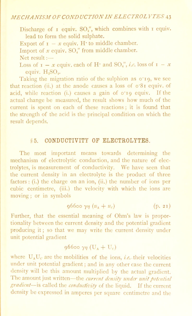 Discharge of i equiv. S04, which combines with i equiv. lead to form the solid sulphate. Export of x — x equiv. H* to middle chamber. Import of x equiv. SO/' from middle chamber. Net result:— Loss of i — x equiv. each of IL and SO/', i.e. loss of i — x equiv. H.,S04. Taking the migration ratio of the sulphion as o‘i9, we see that reaction (ii.) at the anode causes a loss of o‘8i equiv. of acid, while reaction (i.) causes a gain of o'19 equiv. If the actual change be measured, the result shows how much of the current is spent on each of these reactions; it is found that the strength of the acid is the principal condition on which the result depends. *5. CONDUCTIVITY OF ELECTROLYTES. The most important means towards determining the mechanism of electrolytic conduction, and the nature of elec- trolytes, is measurement of conductivity. We have seen that the current density in an electrolyte is the product of three factors : (i.) the charge on an ion, (ii.) the number of ions per cubic centimetre, (iii.) the velocity with which the ions are moving; or in symbols 96600 yrj («A + //,.) (p. 21) Further, that the essential meaning of Ohm’s law is propor- tionality between the current density and the potential gradient producing it; so that we may write the current density under unit potential gradient 96600 yi] (UA + U,) where UAUr are the mobilities of the ions, i.e.■ their velocities under unit potential gradient; and in any other case the current density will be this amount multiplied by the actual gradient. 1 he amount just written—the current density under unit potential gradient—is called the conductivity of the liquid. If the current density be expressed in amperes per square centimetre and the