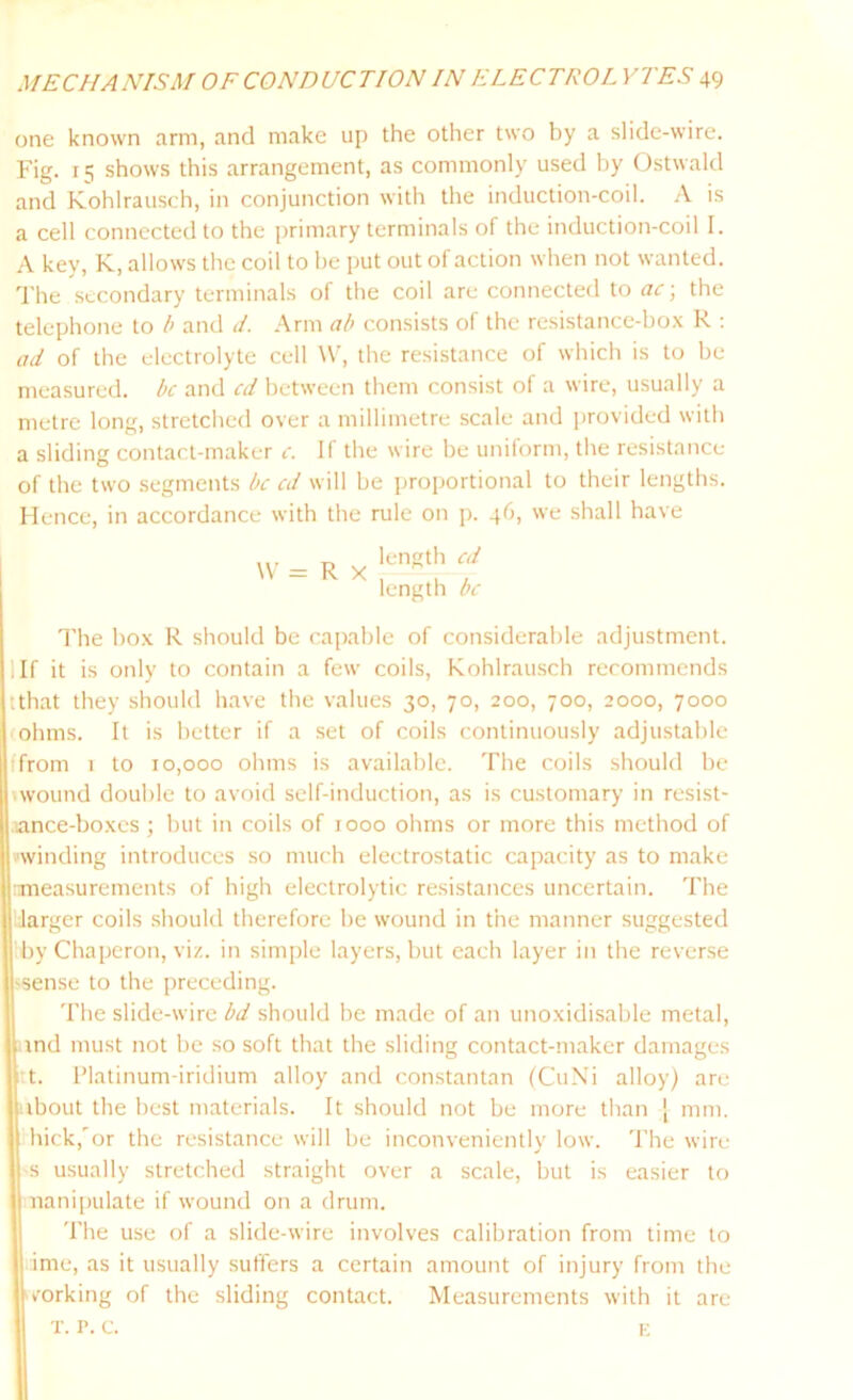 one known arm, and make up the other two by a slide-wire. Fig. 15 shows this arrangement, as commonly used by Ostwald and Kohlrausch, in conjunction with the induction-coil. A is a cell connected to the primary terminals of the induction-coil I. A key, K, allows the coil to be put out of action when not wanted. The secondary terminals of the coil are connected to ac ■, the telephone to b and J. Arm ab consists of the resistance-box R : ad of the electrolyte cell W, the resistance of which is to be measured, be and ed between them consist of a wire, usually a metre long, stretched over a millimetre scale and provided with a sliding contact-maker c. If the wire be uniform, the resistance of the two segments be cd will be proportional to their lengths. Hence, in accordance with the rule on p. 46, we shall have W = R x length cd length be The box R should be capable of considerable adjustment. 1 If it is only to contain a few coils, Kohlrausch recommends tthat they should have the values 30, 70, 200, 700, 2000, 7000 ohms. It is better if a set of coils continuously adjustable t'from 1 to 10,000 ohms is available. The coils should be wound double to avoid self-induction, as is customary in resist- aance-boxes; but in coils of 1000 ohms or more this method of winding introduces so much electrostatic capacity as to make measurements of high electrolytic resistances uncertain. The larger coils should therefore be wound in the manner suggested by Chaperon, viz. in simple layers, but each layer in the reverse 'Sense to the preceding. The slide-wire bd should be made of an unoxidisable metal, and must not be so soft that the sliding contact-maker damages t t. Platinum-iridium alloy and constantan (CuNi alloy) are ibout the best materials. It should not be more than [ mm. hick,'or the resistance will be inconveniently low. The wire s usually stretched straight over a scale, but is easier to nanipulate if wound on a drum. The use of a slide-wire involves calibration from time to ime, as it usually suffers a certain amount of injury from the corking of the sliding contact. Measurements with it are t. p. c. K