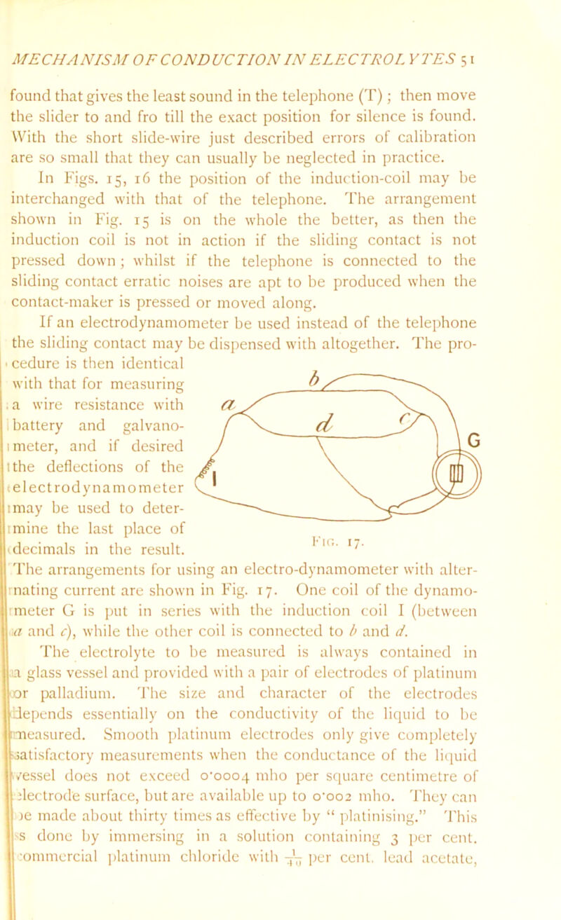 found that gives the least sound in the telephone (T); then move the slider to and fro till the exact position for silence is found. With the short slide-wire just described errors of calibration are so small that they can usually be neglected in practice. In Figs. 15, 16 the position of the induction-coil may be interchanged with that of the telephone. The arrangement shown in Fig. 15 is on the whole the better, as then the induction coil is not in action if the sliding contact is not pressed down; whilst if the telephone is connected to the sliding contact erratic noises are apt to be produced when the contact-maker is pressed or moved along. If an electrodynamometer be used instead of the telephone