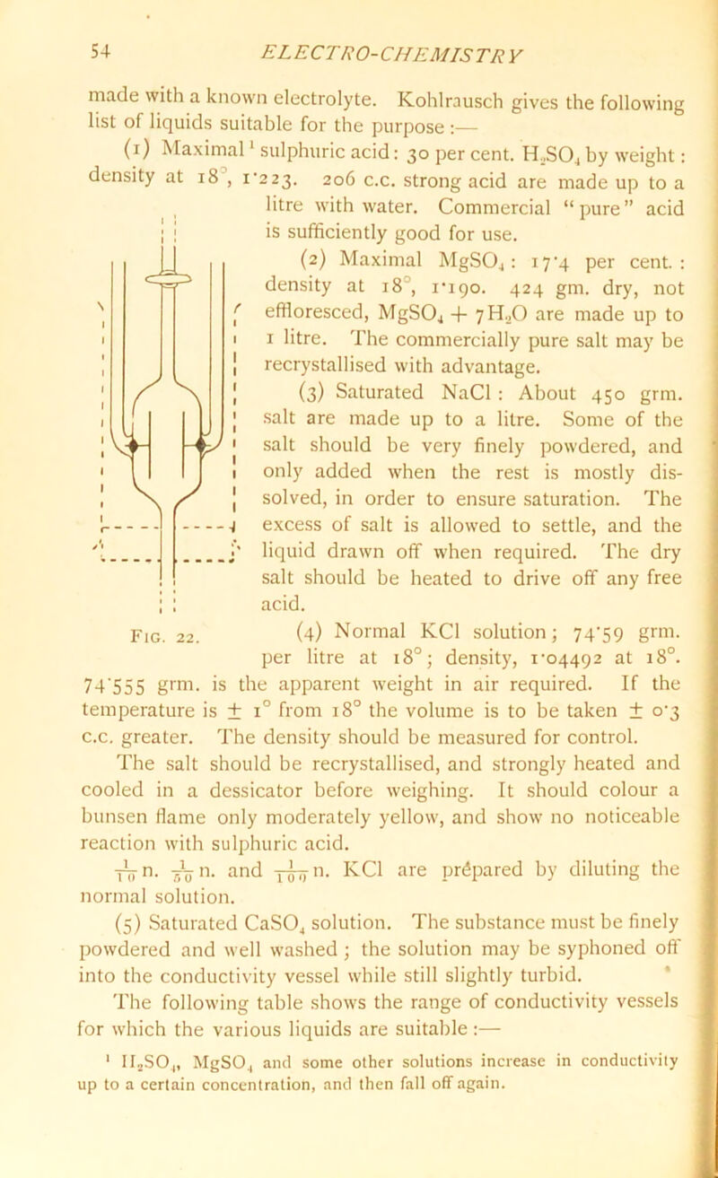made with a known electrolyte. Kohlrausch gives the following list of liquids suitable for the purpose (i) Maximal1 sulphuric acid: 30 per cent. H.,S04 by weight: density at 18 , i'223. 206 c.c. strong acid are made up to a litre with water. Commercial “pure” acid is sufficiently good for use. (2) Maximal MgS04: 17-4 per cent.: density at 18 , ripo. 424 gm. dry, not effloresced, MgS04 + 7H.X) are made up to 1 litre. The commercially pure salt may be recrystallised with advantage. (3) Saturated NaCl : About 450 grm. salt are made up to a litre. Some of the salt should be very finely powdered, and only added when the rest is mostly dis- solved, in order to ensure saturation. The excess of salt is allowed to settle, and the liquid drawn off when required. The dry salt should be heated to drive off any free acid. (4) Normal KC1 solution; 74^9 grm. per litre at 180; density, 1‘04492 at 180. 74 555 grm. is the apparent weight in air required. If the temperature is ± i° from 180 the volume is to be taken ± 0^3 c.c. greater. The density should be measured for control. The salt should be recrystallised, and strongly heated and cooled in a dessicator before weighing. It should colour a bunsen flame only moderately yellow, and show no noticeable reaction with sulphuric acid. -nyn. 4jn. and y^-n. KC1 are prepared by diluting the normal solution. (5) Saturated CaS04 solution. The substance must be finely powdered and well washed ; the solution may be syphoned oft' into the conductivity vessel while still slightly turbid. The following table shows the range of conductivity vessels for which the various liquids are suitable:— 1 ir2S04, MgS04 and some other solutions increase in conductivity up to a certain concentration, and then fall off again. Fig. 22.