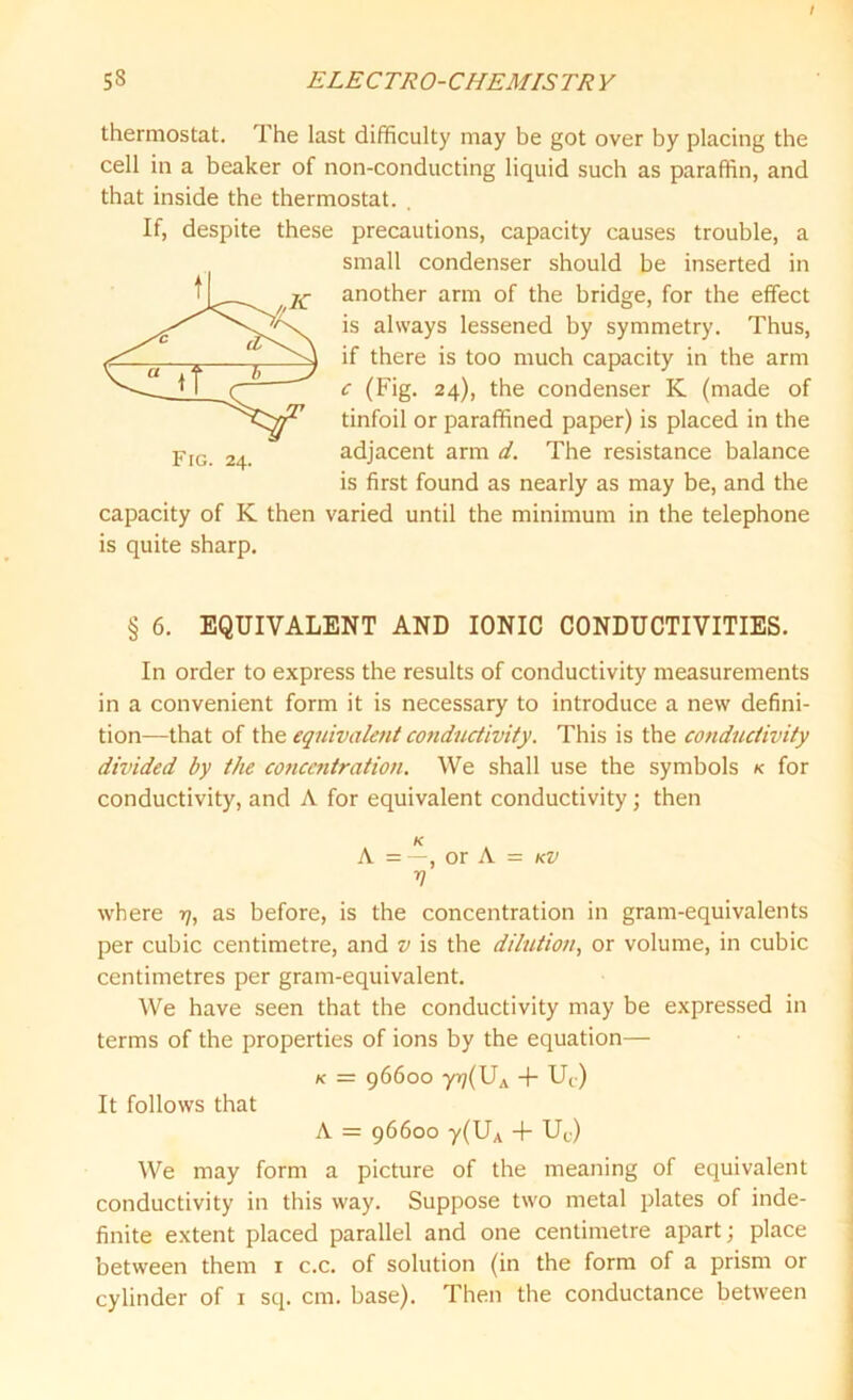 thermostat. 1 he last difficulty may be got over by placing the cell in a beaker of non-conducting liquid such as paraffin, and that inside the thermostat. . these precautions, capacity causes trouble, a small condenser should be inserted in another arm of the bridge, for the effect is always lessened by symmetry. Thus, if there is too much capacity in the arm c (Fig. 24), the condenser K (made of tinfoil or paraffined paper) is placed in the adjacent arm d. The resistance balance is first found as nearly as may be, and the capacity of K then varied until the minimum in the telephone is quite sharp. Fig. 24. § 6. EQUIVALENT AND IONIC CONDUCTIVITIES. In order to express the results of conductivity measurements in a convenient form it is necessary to introduce a new defini- tion—that of the equivalent conductivity. This is the conductivity divided by the concentration. We shall use the symbols k for conductivity, and A for equivalent conductivity; then K A = —, or A = kv V where 17, as before, is the concentration in gram-equivalents per cubic centimetre, and v is the dilution, or volume, in cubic centimetres per gram-equivalent. We have seen that the conductivity may be expressed in terms of the properties of ions by the equation— k = 96600 yr)(UA + Uc) It follows that A = 96600 y(UA + Uc) We may form a picture of the meaning of equivalent conductivity in this way. Suppose two metal plates of inde- finite extent placed parallel and one centimetre apart; place between them 1 c.c. of solution (in the form of a prism or cylinder of 1 sq. cm. base). Then the conductance between