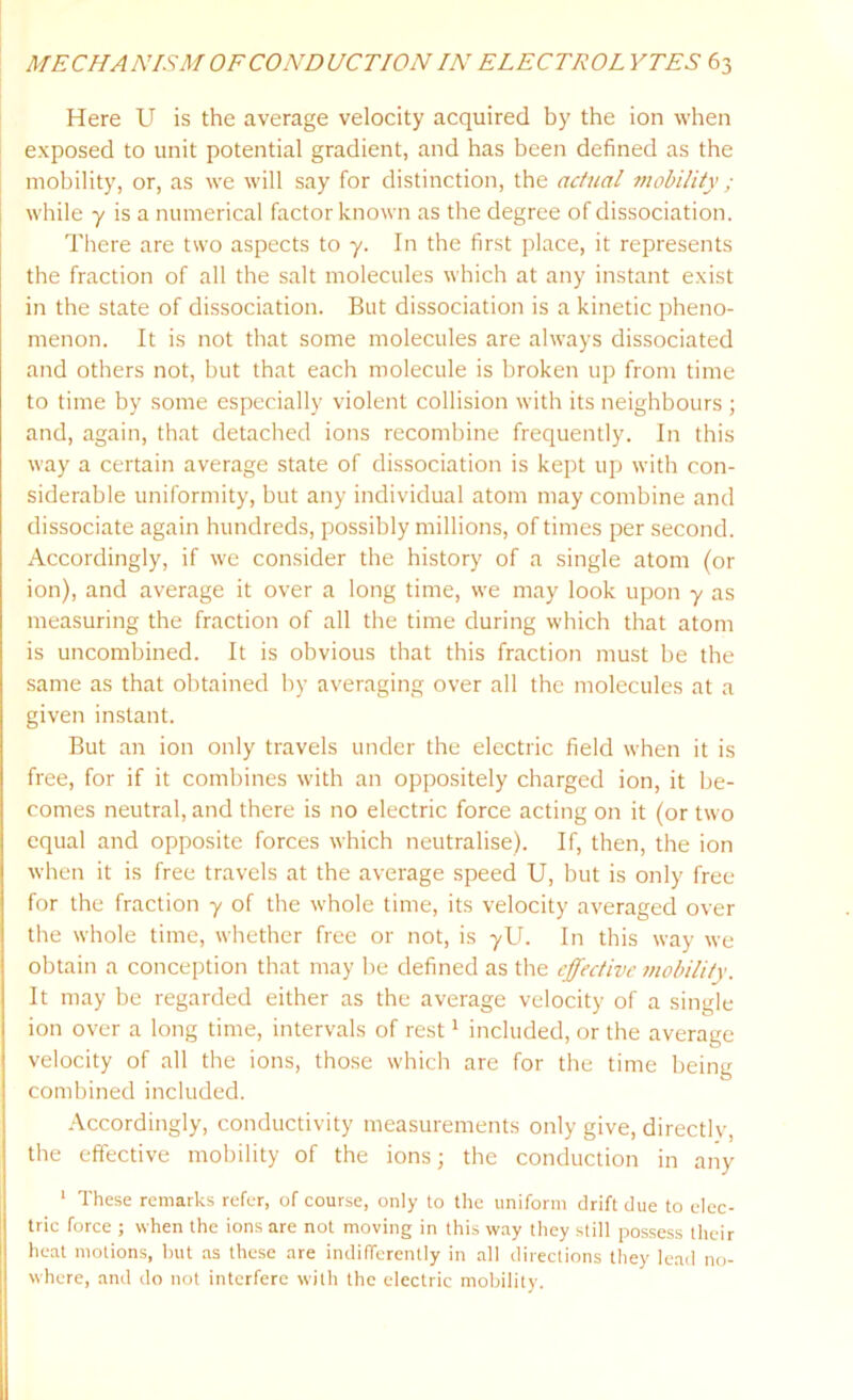 Here U is the average velocity acquired by the ion when exposed to unit potential gradient, and has been defined as the mobility, or, as we will say for distinction, the actual mobility; while y is a numerical factor known as the degree of dissociation. There are two aspects to y. In the first place, it represents the fraction of all the salt molecules which at any instant exist in the state of dissociation. But dissociation is a kinetic pheno- menon. It is not that some molecules are always dissociated and others not, but that each molecule is broken up from time to time by some especially violent collision with its neighbours ; and, again, that detached ions recombine frequently. In this way a certain average state of dissociation is kept up with con- siderable uniformity, but any individual atom may combine and dissociate again hundreds, possibly millions, of times per second. Accordingly, if we consider the history of a single atom (or ion), and average it over a long time, we may look upon y as measuring the fraction of all the time during which that atom is uncombined. It is obvious that this fraction must be the same as that obtained by averaging over all the molecules at a given instant. But an ion only travels under the electric field when it is free, for if it combines with an oppositely charged ion, it be- comes neutral, and there is no electric force acting on it (or two equal and opposite forces which neutralise). If, then, the ion when it is free travels at the average speed U, but is only free for the fraction y of the whole time, its velocity averaged over the whole time, whether free or not, is yU. In this way we obtain a conception that may be defined as the effective mobility. It may be regarded either as the average velocity of a single ion over a long time, intervals of rest1 included, or the average velocity of all the ions, those which are for the time being combined included. Accordingly, conductivity measurements only give, directly, the effective mobility of the ions; the conduction in any 1 These remarks refer, of course, only to the uniform drift due to elec- tric force ; when the ions are not moving in this way they still possess their heat motions, but as these are indifferently in all directions they lead no- where, and do not interfere with the electric mobility.