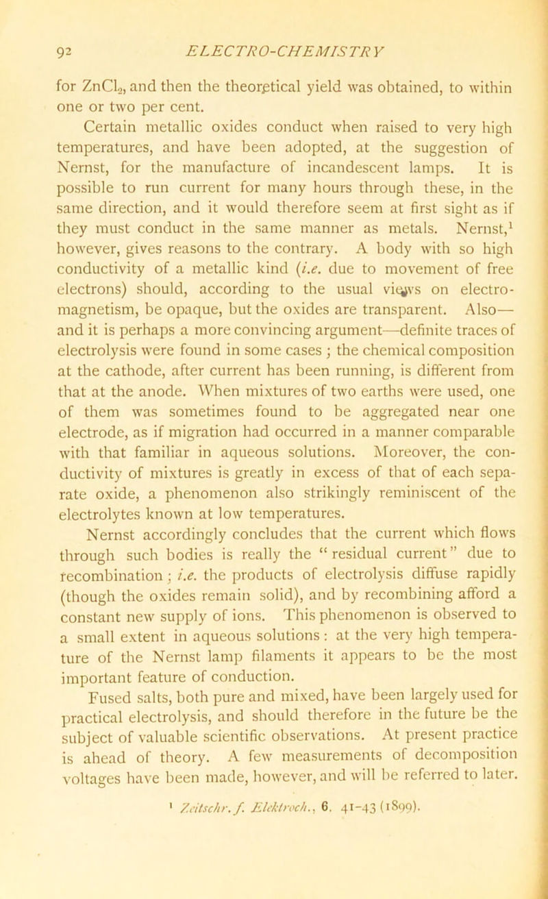 for ZnCl.,, and then the theoretical yield was obtained, to within one or two per cent. Certain metallic oxides conduct when raised to very high temperatures, and have been adopted, at the suggestion of Nernst, for the manufacture of incandescent lamps. It is possible to run current for many hours through these, in the same direction, and it would therefore seem at first sight as if they must conduct in the same manner as metals. Nernst,1 however, gives reasons to the contrary. A body with so high conductivity of a metallic kind (i.e. due to movement of free electrons) should, according to the usual vityvs on electro- magnetism, be opaque, but the oxides are transparent. Also— and it is perhaps a more convincing argument—definite traces of electrolysis were found in some cases ; the chemical composition at the cathode, after current has been running, is different from that at the anode. When mixtures of two earths were used, one of them was sometimes found to he aggregated near one electrode, as if migration had occurred in a manner comparable with that familiar in aqueous solutions. Moreover, the con- ductivity of mixtures is greatly in excess of that of each sepa- rate oxide, a phenomenon also strikingly reminiscent of the electrolytes known at low temperatures. Nernst accordingly concludes that the current which flows through such bodies is really the “ residual current ” due to recombination ; i.e. the products of electrolysis diffuse rapidly (though the oxides remain solid), and by recombining afford a constant new supply of ions. This phenomenon is observed to a small extent in aqueous solutions: at the very high tempera- ture of the Nernst lamp filaments it appears to be the most important feature of conduction. Fused salts, both pure and mixed, have been largely used for practical electrolysis, and should therefore in the future be the subject of valuable scientific observations. At present practice is ahead of theory. A few measurements of decomposition voltages have been made, however, and will be referred to later. 1 Zeitschr. f. Elektroch., 6. 41-43(1899).