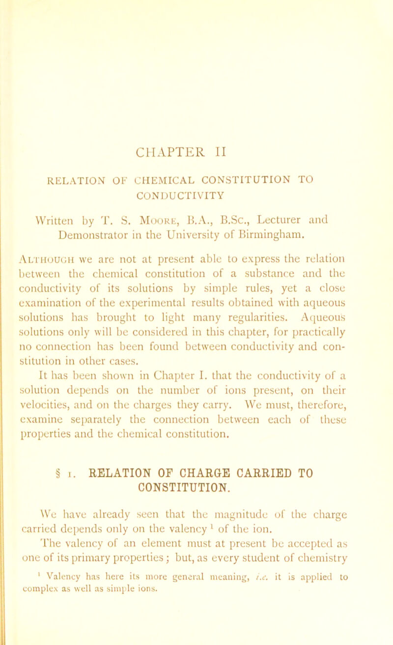 RELATION OF CHEMICAL CONSTITUTION TO CONDUCTIVITY Written by T. S. Moore, B.A., B.Sc., Lecturer and Demonstrator in the University of Birmingham. Although we are not at present able to express the relation between the chemical constitution of a substance and the conductivity of its solutions by simple rules, yet a close examination of the experimental results obtained with aqueous solutions has brought to light many regularities. Aqueous solutions only will be considered in this chapter, for practically no connection has been found between conductivity and con- stitution in other cases. It has been shown in Chapter I. that the conductivity of a solution depends on the number of ions present, on their velocities, and on the charges they carry. We must, therefore, examine separately the connection between each of these properties and the chemical constitution. § i. RELATION OF CHARGE CARRIED TO CONSTITUTION. We have already seen that the magnitude of the charge carried depends only on the valency 1 of the ion. The valency of an element must at present be accepted as one of its primary properties; but, as every student of chemistry 1 Valency has here its more general meaning, i.e. it is applied to complex as well as simple ions.