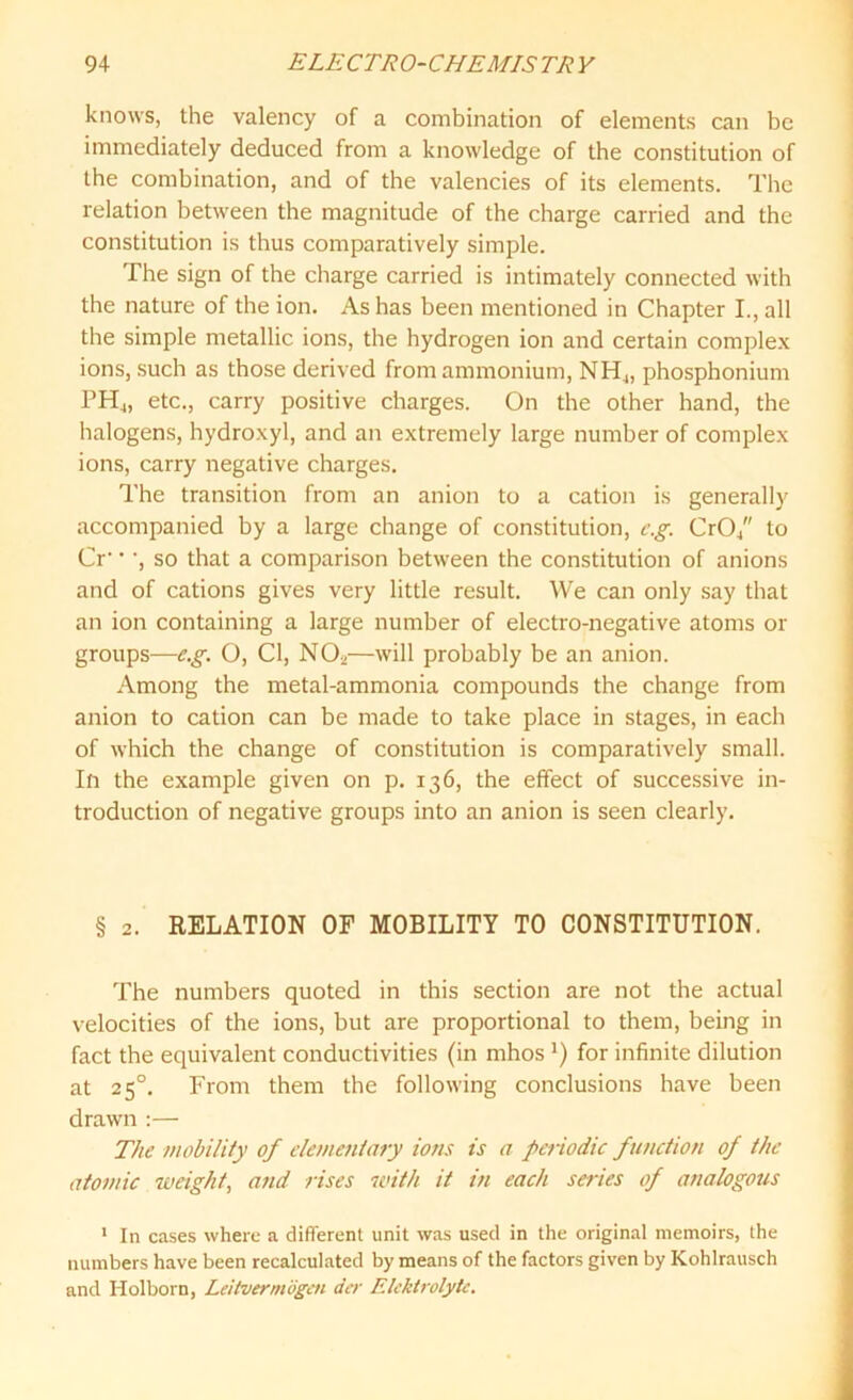 knows, the valency of a combination of elements can be immediately deduced from a knowledge of the constitution of the combination, and of the valencies of its elements. The relation between the magnitude of the charge carried and the constitution is thus comparatively simple. The sign of the charge carried is intimately connected with the nature of the ion. As has been mentioned in Chapter I., all the simple metallic ions, the hydrogen ion and certain complex ions, such as those derived from ammonium, NH„ phosphonium PH4, etc., carry positive charges. On the other hand, the halogens, hydroxyl, and an extremely large number of complex ions, carry negative charges. The transition from an anion to a cation is generally accompanied by a large change of constitution, eg. Cr04 to Cr' • ', so that a comparison between the constitution of anions and of cations gives very little result. We can only say that an ion containing a large number of electro-negative atoms or groups—e.g. O, Cl, NO*—will probably be an anion. Among the metal-ammonia compounds the change from anion to cation can be made to take place in stages, in each of which the change of constitution is comparatively small. In the example given on p. 136, the effect of successive in- troduction of negative groups into an anion is seen clearly. § 2. RELATION OF MOBILITY TO CONSTITUTION. The numbers quoted in this section are not the actual velocities of the ions, but are proportional to them, being in fact the equivalent conductivities (in mhos l) for infinite dilution at 2 50. From them the following conclusions have been drawn :— The mobility of elementary ions is a periodic function of the atomic weight, and rises with it in each series of analogous 1 In cases where a different unit was used in the original memoirs, the numbers have been recalculated by means of the factors given by Kohlrausch and Holborn, Leitvermogcn der Elektrolytc.