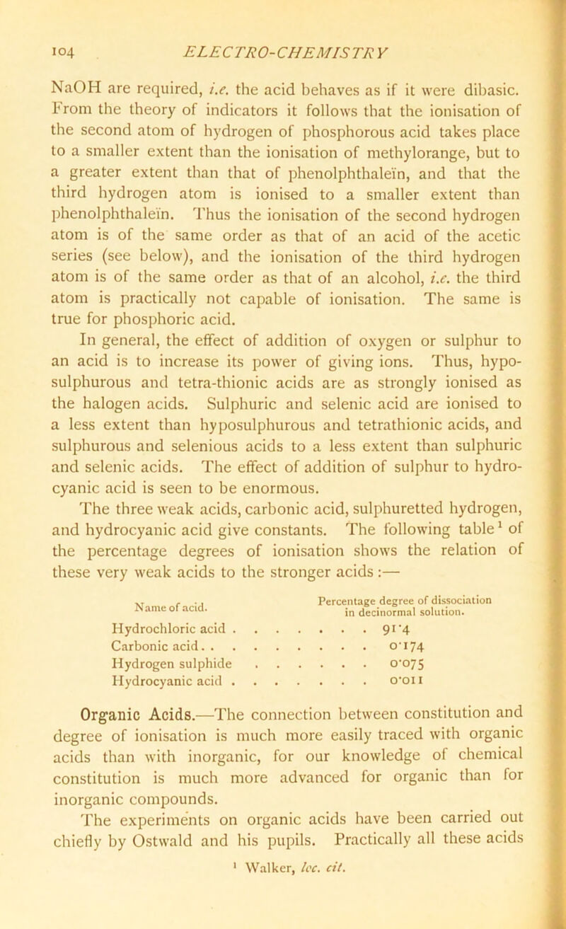 NaOH are required, i.e. the acid behaves as if it were dibasic. From the theory of indicators it follows that the ionisation of the second atom of hydrogen of phosphorous acid takes place to a smaller extent than the ionisation of methylorange, but to a greater extent than that of phenolphthalein, and that the third hydrogen atom is ionised to a smaller extent than phenolphthalein. Thus the ionisation of the second hydrogen atom is of the same order as that of an acid of the acetic series (see below), and the ionisation of the third hydrogen atom is of the same order as that of an alcohol, i.e. the third atom is practically not capable of ionisation. The same is true for phosphoric acid. In general, the effect of addition of oxygen or sulphur to an acid is to increase its power of giving ions. Thus, hypo- sulphurous and tetra-thionic acids are as strongly ionised as the halogen acids. Sulphuric and selenic acid are ionised to a less extent than hyposulphurous and tetrathionic acids, and sulphurous and selenious acids to a less extent than sulphuric and selenic acids. The effect of addition of sulphur to hydro- cyanic acid is seen to be enormous. The three weak acids, carbonic acid, sulphuretted hydrogen, and hydrocyanic acid give constants. The following table1 of the percentage degrees of ionisation shows the relation of these very weak acids to the stronger acids :— Name of acid. Hydrochloric acid Carbonic acid. . Hydrogen sulphide Hydrocyanic acid . Percentage degree of dissociation in decinormal solution. • • • 91 '4 . . . 0-174 . . . 0-075 . . . o-oii Organic Acids.—The connection between constitution and degree of ionisation is much more easily traced with organic acids than with inorganic, for our knowledge of chemical constitution is much more advanced for organic than for inorganic compounds. The experiments on organic acids have been carried out chiefly by Ostwald and his pupils. Practically all these acids