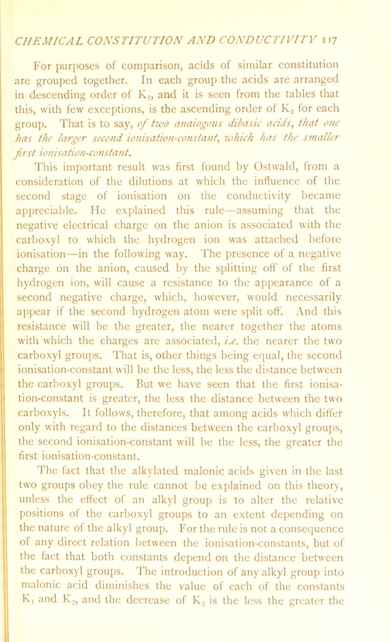 For purposes of comparison, acids of similar constitution are grouped together. In each group the acids are arranged in descending order of K„ and it is seen from the tables that this, with few exceptions, is the ascending order of K2 for each group. That is to say, of two analogous dibasic acids, that one has the larger second ionisation-constant, 'which has the smaller first ionisation-constant. This important result was first found by Ostwald, from a consideration of the dilutions at which the influence of the second stage of ionisation on the conductivity became appreciable. He explained this rule—assuming that the negative electrical charge on the anion is associated with the carboxyl to which the hydrogen ion was attached before ionisation—in the following way. The presence of a negative charge on the anion, caused by the splitting off of the first hydrogen ion, will cause a resistance to the appearance of a second negative charge, which, however, would necessarily appear if the second hydrogen atom were split off. And this resistance will be the greater, the nearer together the atoms with which the charges are associated, i.e. the nearer the two carboxyl groups. That is, other things being equal, the second ionisation-constant will be the less, the less the distance between the carboxyl groups. But we have seen that the first ionisa- tion-constant is greater, the less the distance between the two carboxyls. It follows, therefore, that among acids which differ only with regard to the distances between the carboxyl groups, the second ionisation-constant will be the less, the greater the first ionisation-constant. The fact that the alkylated malonic acids given in the last two groups obey the rule cannot be explained on this theory, unless the effect of an alkyl group is to alter the relative positions of the carboxyl groups to an extent depending on the nature of the alkyl group. For the rule is not a consequence of any direct relation between the ionisation-constants, but of the fact that both constants depend on the distance between the carboxyl groups. The introduction of any alkyl group into malonic acid diminishes the value of each of the constants K, and K2, and the decrease of K., is the less the greater the