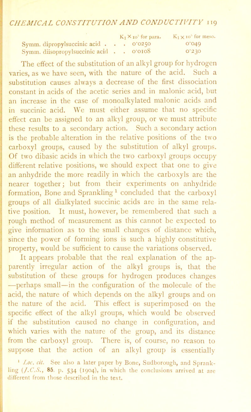 Symm. dipropylsuccinic acid . . . 0-0250 Syram. diisopropylsuccinic acid . . o'oioS K1 X 10' for para. Ki x 10 for meso. O’049 0-230 The effect of the substitution of an alkyl group for hydrogen varies, as we have seen, with the nature of the acid. Such a substitution causes always a decrease of the first dissociation constant in acids of the acetic series and in malonic acid, but an increase in the case of monoalkylated malonic acids and in succinic acid. We must either assume that no specific effect can be assigned to an alkyl group, or we must attribute these results to a secondary action. Such a secondary action is the probable alteration in the relative positions of the two carboxyl groups, caused by the substitution of alkyl groups. Of two dibasic acids in which the two carboxyl groups occupy different relative positions, we should expect that one to give an anhydride the more readily in which the carboxyls are the nearer together; but from their experiments on anhydride formation, Bone and Sprankling 1 concluded that the carboxyl groups of all dialkylated succinic acids are in the same rela- tive position. It must, however, be remembered that such a rough method of measurement as this cannot be expected to give information as to the small changes of distance which, since the power of forming ions is such a highly constitutive property, would be sufficient to cause the variations observed. It appears probable that the real explanation of the ap- parently irregular action of the alkyl groups is, that the substitution of these groups for hydrogen produces changes —perhaps small—in the configuration of the molecule of the acid, the nature of which depends on the alkyl groups and on the nature of the acid. This effect is superimposed on the specific effect of the alkyl groups, which would be observed if the substitution caused no change in configuration, and which varies with the nature of the group, and its distance from the carboxyl group. There is, of course, no reason to suppose that the action of an alkyl group is essentially 1 Loc. cit. See also a later paper by Bone, Sudborough, and Sprank- ling (J.C.S., 85. p. 534 (1904), in which the conclusions arrived at are different from those described in the text.