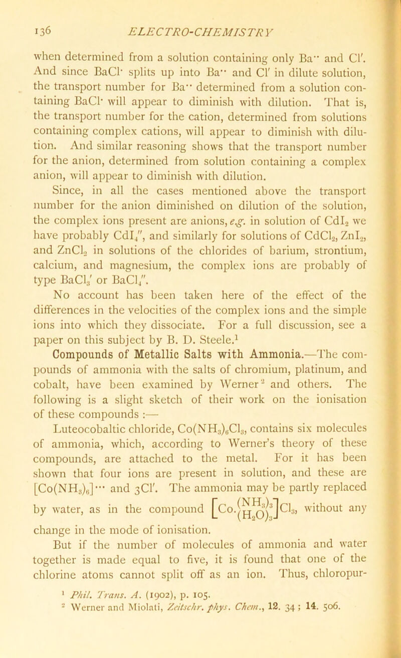 when determined from a solution containing only Ba and Cl'. And since BaCl- splits up into Ba and Cl' in dilute solution, the transport number for Ba determined from a solution con- taining BaCh will appear to diminish with dilution. That is, the transport number for the cation, determined from solutions containing complex cations, will appear to diminish with dilu- tion. And similar reasoning shows that the transport number for the anion, determined from solution containing a complex anion, will appear to diminish with dilution. Since, in all the cases mentioned above the transport number for the anion diminished on dilution of the solution, the complex ions present are anions, e.g. in solution of Cdl2 we have probably Cdl4, and similarly for solutions of CdCl2, Znl2, and ZnCL in solutions of the chlorides of barium, strontium, calcium, and magnesium, the complex ions are probably of type BaCl:1' or BaCl/'. No account has been taken here of the effect of the differences in the velocities of the complex ions and the simple ions into which they dissociate. For a full discussion, see a paper on this subject by B. D. Steele.1 Compounds of Metallic Salts with Ammonia.—The com- pounds of ammonia with the salts of chromium, platinum, and cobalt, have been examined by Werner2 and others. The following is a slight sketch of their work on the ionisation of these compounds :— Luteocobaltic chloride, Co(NH;))uCl;), contains six molecules of ammonia, which, according to Werner’s theory of these compounds, are attached to the metal. For it has been shown that four ions are present in solution, and these are [Co(NH3)6]- and 3Cl'. The ammonia may be partly replaced by water, as in the compound without any change in the mode of ionisation. But if the number of molecules of ammonia and water together is made equal to five, it is found that one of the chlorine atoms cannot split off as an ion. Thus, chloropur- 1 Phil. Trans. A. (1902), p. 105. 2 Werner and Miolati, Zeitschr. phys. Chern., 12. 34; 14. 506.