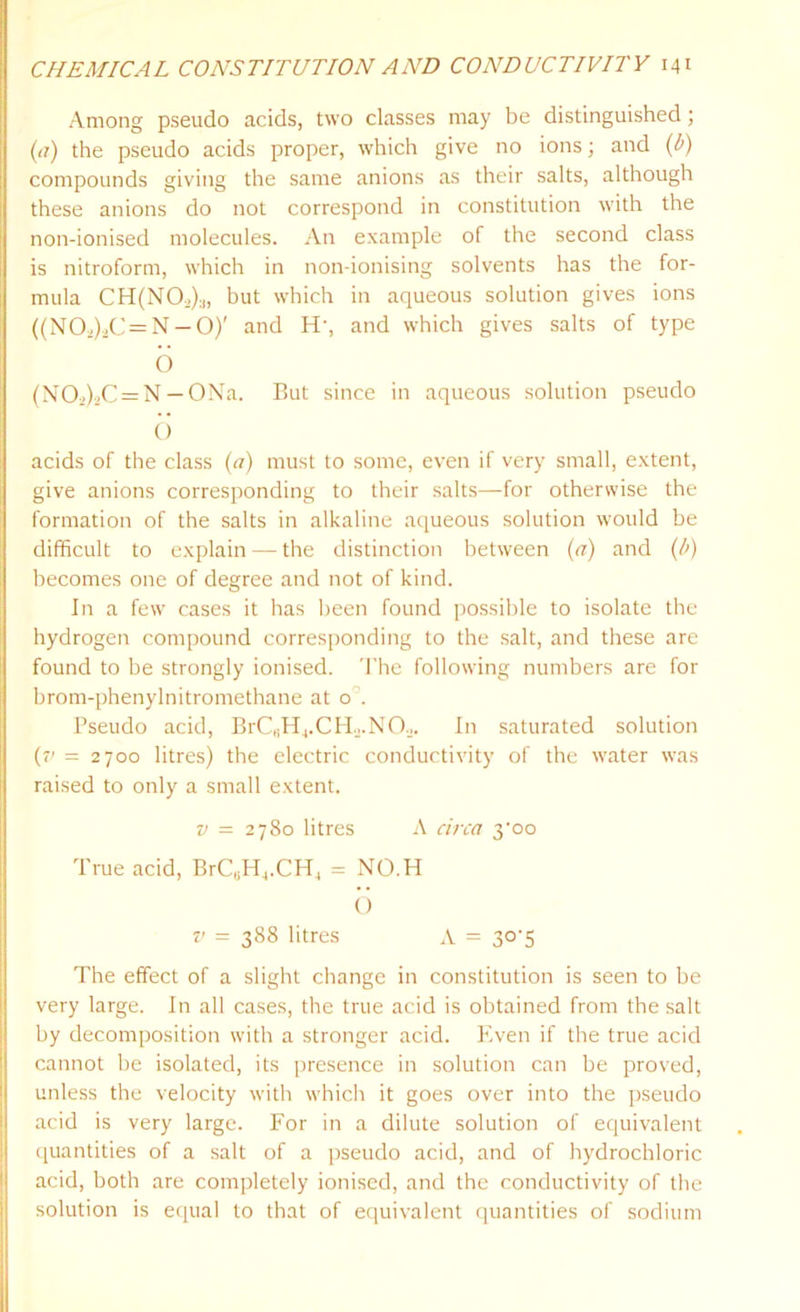 Among pseudo acids, two classes may be distinguished; (tf) the pseudo acids proper, which give no ions; and (p) compounds giving the same anions as their salts, although these anions do not correspond in constitution with the non-ionised molecules. An example of the second class is nitroform, which in non-ionising solvents has the for- mula CH(NO,):l, hut which in aqueous solution gives ions ((N02)2C = N — O)' and H-, and which gives salts of type 6 (N02)2C = N — ONa. But since in aqueous solution pseudo 6 acids of the class (a) must to some, even if very small, extent, give anions corresponding to their salts—for otherwise the formation of the salts in alkaline aqueous solution would be difficult to explain — the distinction between (a) and (b) becomes one of degree and not of kind. In a few cases it has been found possible to isolate the hydrogen compound corresponding to the salt, and these are found to be strongly ionised. The following numbers are for brom-phenylnitromethane at o . Pseudo acid, BrCBH4.CH.2.N0.2. In saturated solution (7' = 2700 litres) the electric conductivity of the water was raised to only a small extent. v = 2780 litres A circa yoo True acid, BrC,;H4.CH4 = NO.H 6 v = 388 litres A = 3C5 The effect of a slight change in constitution is seen to be very large. In all cases, the true acid is obtained from the salt by decomposition with a stronger acid. Even if the true acid cannot be isolated, its presence in solution can be proved, unless the velocity with which it goes over into the pseudo acid is very large. For in a dilute solution of equivalent quantities of a salt of a pseudo acid, and of hydrochloric acid, both are completely ionised, and the conductivity of the solution is equal to that of equivalent quantities of sodium