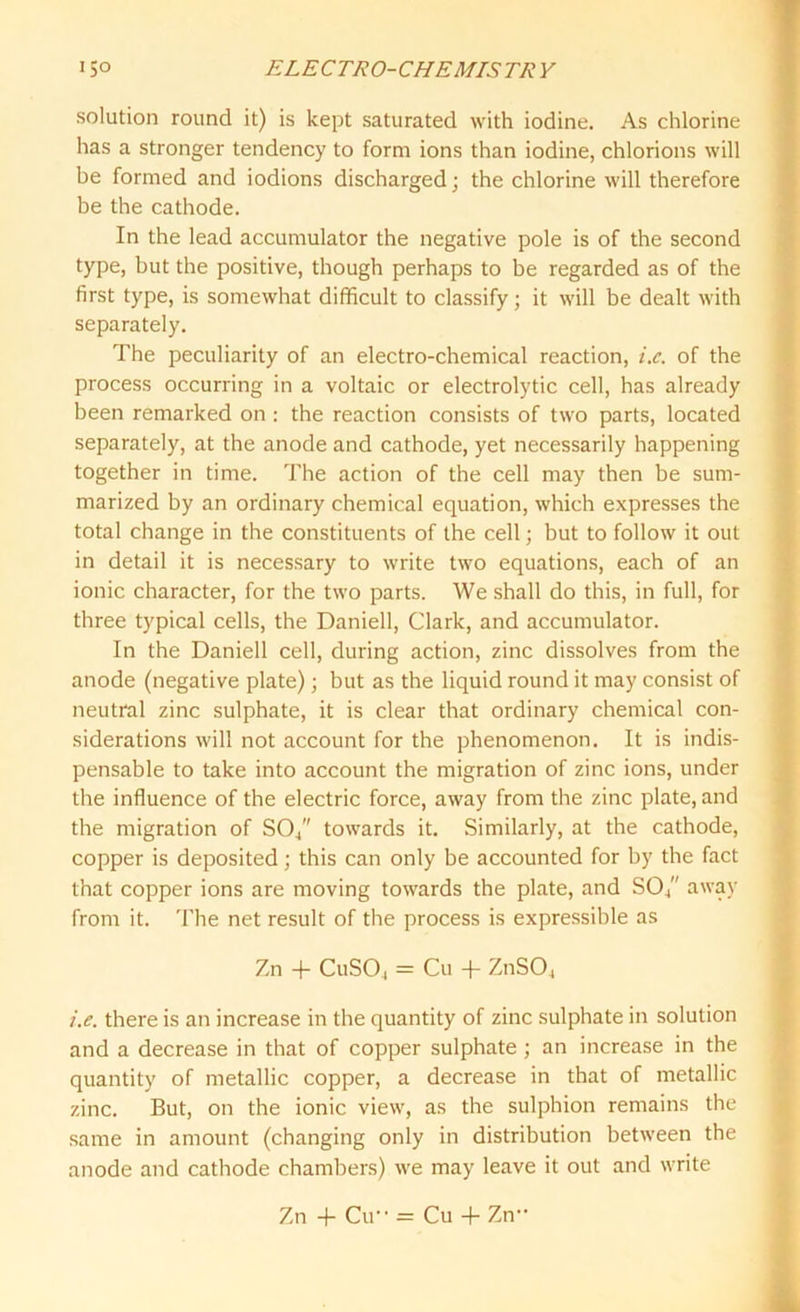 solution round it) is kept saturated with iodine. As chlorine has a stronger tendency to form ions than iodine, chlorions will be formed and iodions discharged; the chlorine will therefore be the cathode. In the lead accumulator the negative pole is of the second type, but the positive, though perhaps to be regarded as of the first type, is somewhat difficult to classify; it will be dealt with separately. The peculiarity of an electro-chemical reaction, i.c. of the process occurring in a voltaic or electrolytic cell, has already been remarked on : the reaction consists of two parts, located separately, at the anode and cathode, yet necessarily happening together in time. The action of the cell may then be sum- marized by an ordinary chemical equation, which expresses the total change in the constituents of the cell; but to follow it out in detail it is necessary to write two equations, each of an ionic character, for the two parts. We shall do this, in full, for three typical cells, the Daniell, Clark, and accumulator. In the Daniell cell, during action, zinc dissolves from the anode (negative plate); but as the liquid round it may consist of neutral zinc sulphate, it is clear that ordinary chemical con- siderations will not account for the phenomenon. It is indis- pensable to take into account the migration of zinc ions, under the influence of the electric force, away from the zinc plate, and the migration of SO/' towards it. Similarly, at the cathode, copper is deposited; this can only be accounted for by the fact that copper ions are moving towards the plate, and SO/' away from it. The net result of the process is expressible as Zn -(- CuS04 = Cu + ZnS04 i.e. there is an increase in the quantity of zinc sulphate in solution and a decrease in that of copper sulphate ; an increase in the quantity of metallic copper, a decrease in that of metallic zinc. But, on the ionic view, as the sulphion remains the same in amount (changing only in distribution between the anode and cathode chambers) we may leave it out and write Zn -f Cu’1 = Cu + Zn“