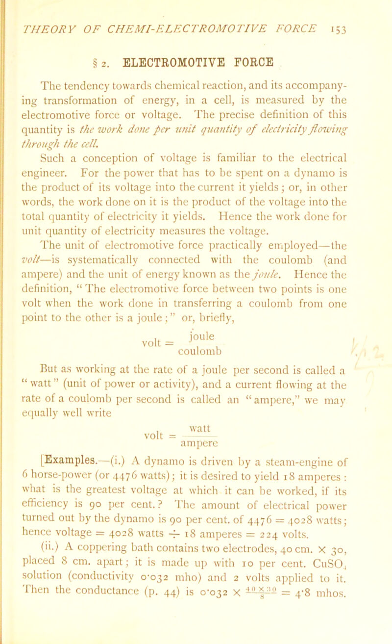 § 2. ELECTROMOTIVE FORCE The tendency towards chemical reaction, and its accompany- ing transformation of energy, in a cell, is measured by the electromotive force or voltage. The precise definition of this quantity is the work done per unit quantity of electricity flowing through the cell. Such a conception of voltage is familiar to the electrical engineer. For the power that has to be spent on a dynamo is the product of its voltage into the current it yields; or, in other words, the work done on it is the product of the voltage into the total quantity of electricity it yields. Hence the work done for unit quantity of electricity measures the voltage. The unit of electromotive force practically employed—-the volt—is systematically connected with the coulomb (and ampere) and the unit of energy known as the joule. Hence the definition, “ The electromotive force between two points is one volt when the work done in transferring a coulomb from one point to the other is a joule ; ” or, briefly, volt = joule coulomb But as working at the rate of a joule per second is called a “ watt ” (unit of power or activity), and a current flowing at the rate of a coulomb per second is called an “ ampere,” we may equally well write , watt volt = ampere [Examples.—(i.) A dynamo is driven by a steam-engine of 6 horse-power (or 4476 watts); it is desired to yield 18 amperes : what is the greatest voltage at which it can be worked, if its efficiency is 90 per cent. ? The amount of electrical power turned out by the dynamo is 90 per cent, of 4476 = 4028 watts; hence voltage = 4028 watts -4- 18 amperes = 224 volts. (ii.) A coppering bath contains two electrodes, 40 cm. x 30, placed 8 cm. apart; it is made up with 10 per cent. CuSO, solution (conductivity o-o32 mho) and 2 volts applied to it. Then the conductance (p. 44) is 0-032 x = 4-8 mhos.