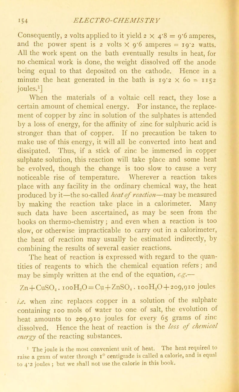 Consequently, 2 volts applied to it yield 2 x 4'8 = 9’6 amperes, and the power spent is 2 volts X g'6 amperes = i9-2 watts. All the work spent on the bath eventually results in heat, for no chemical work is done, the weight dissolved off the anode being equal to that deposited on the cathode. Hence in a minute the heat generated in the bath is i9-2 x 60 - 1152 joules.1] When the materials of a voltaic cell react, they lose a certain amount of chemical energy. For instance, the replace- ment of copper by zinc in solution of the sulphates is attended by a loss of energy, for the affinity of zinc for sulphuric acid is stronger than that of copper. If no precaution be taken to make use of this energy, it will all be converted into heat and dissipated. Thus, if a stick of zinc be immersed in copper sulphate solution, this reaction will take place and some heat be evolved, though the change is too slow to cause a very noticeable rise of temperature. Wherever a reaction takes place with any facility in the ordinary chemical way, the heat produced by it—the so-called heat of reaction—may be measured by making the reaction take place in a calorimeter. Many such data have been ascertained, as may be seen from the books on thermo-chemistry; and even when a reaction is too slow, or otherwise impracticable to carry out in a calorimeter, the heat of reaction may usually be estimated indirectly, by combining the results of several easier reactions. The heat of reaction is expressed with regard to the quan- tities of reagents to which the chemical equation refers; and may be simply written at the end of the equation, e.g.— Zn-f CuS04. iooH,0 = Cu + ZnS04. iooH.,0 +209,910 joules i.e. when zinc replaces copper in a solution of the sulphate containing 100 mols of water to one of salt, the evolution of heat amounts to 209,910 joules for every 65 grams of zinc dissolved. Hence the heat of reaction is the loss of chemical energy of the reacting substances. 1 The joule is the most convenient unit of heat. The heat required to raise a gram of water through 1° centigrade is called a calorie, and is equal to 4*2 joules ; but we shall not use the calorie in this book.