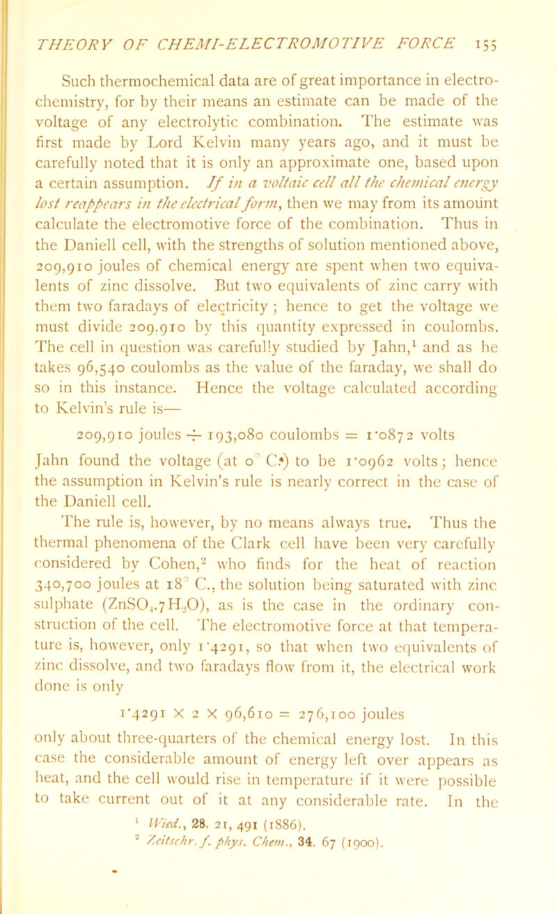 Such thermochemical data are of great importance in electro- chemistry, for by their means an estimate can be made of the voltage of any electrolytic combination. The estimate was first made by Lord Kelvin many years ago, and it must be carefully noted that it is only an approximate one, based upon a certain assumption. If in a voltaic cell all the chemical energy lost reappears in the electrical form, then we may from its amount calculate the electromotive force of the combination. Thus in the Daniell cell, with the strengths of solution mentioned above, 209,910 joules of chemical energy are spent when two equiva- lents of zinc dissolve. But two equivalents of zinc carry with them two faradays of electricity; hence to get the voltage we must divide 209.910 by this quantity expressed in coulombs. The cell in question was carefully studied by Jahn,1 and as he takes 96,540 coulombs as the value of the faraday, we shall do so in this instance. Hence the voltage calculated according to Kelvin’s rule is— 209,910 joules ~ 193,080 coulombs = i-o87 2 volts Jahn found the voltage (at o C.») to be i’o962 volts; hence the assumption in Kelvin’s rule is nearly correct in the case of the Daniell cell. The rule is, however, by no means always true. Thus the thermal phenomena of the Clark cell have been very carefully considered by Cohen,2 who finds for the heat of reaction 340,700 joules at 18’ C., the solution being saturated with zinc sulphate (ZnSO^H.O), as is the case in the ordinary con- struction of the cell. The electromotive force at that tempera- ture is, however, only i'429i, so that when two equivalents of zinc dissolve, and two faradays flow from it, the electrical work done is only i'429r x 2 x 96,610 = 276,100 joules only about three-quarters of the chemical energy lost. In this case the considerable amount of energy left over appears as heat, and the cell would rise in temperature if it were possible to take current out of it at any considerable rate. In the 1 IVied., 28. 21, 491 (1886). • Zeitsehr.f phys. Chem., 34. 67 (1900).