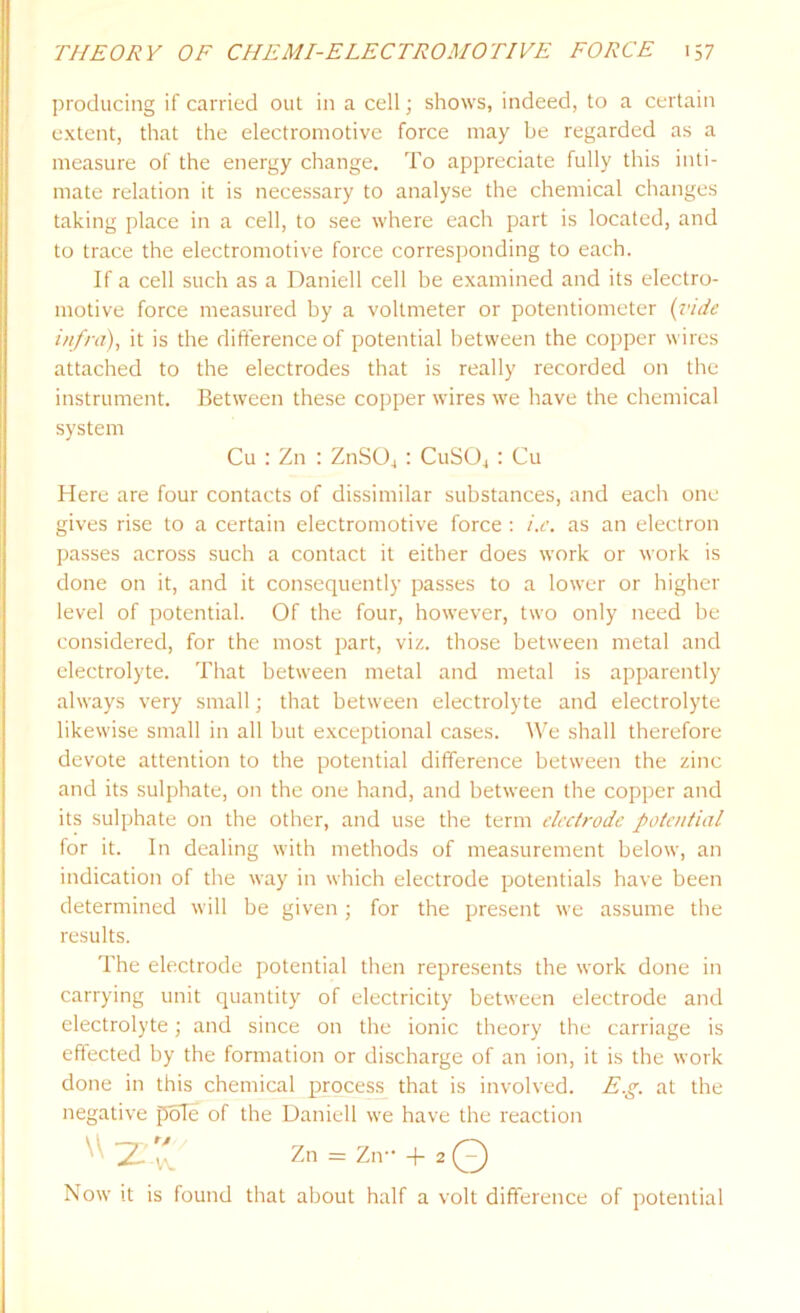 producing if carried oul in a cell; shows, indeed, to a certain extent, that the electromotive force may be regarded as a measure of the energy change. To appreciate fully this inti- mate relation it is necessary to analyse the chemical changes taking place in a cell, to see where each part is located, and to trace the electromotive force corresponding to each. If a cell such as a Daniell cell be examined and its electro- motive force measured by a voltmeter or potentiometer (vide infra), it is the difference of potential between the copper wires attached to the electrodes that is really recorded on the instrument. Between these copper wires we have the chemical system Cu : Zn : ZnSOj : CuS04 : Cu Here are four contacts of dissimilar substances, and each one gives rise to a certain electromotive force : i.e. as an electron passes across such a contact it either does work or work is done on it, and it consequently passes to a lower or higher level of potential. Of the four, however, two only need be considered, for the most part, viz. those between metal and electrolyte. That between metal and metal is apparently always very small; that between electrolyte and electrolyte likewise small in all but exceptional cases. We shall therefore devote attention to the potential difference between the zinc and its sulphate, on the one hand, and between the copper and its sulphate on the other, and use the term electrode potential for it. In dealing with methods of measurement below, an indication of the way in which electrode potentials have been determined will be given; for the present we assume the results. The electrode potential then represents the work done in carrying unit quantity of electricity between electrode and electrolyte; and since on the ionic theory the carriage is effected by the formation or discharge of an ion, it is the work done in this chemical process that is involved. E.g. at the negative pole of the Daniell we have the reaction ^ 2--v\.V Zn = Zn- + 2 0) Now it is found that about half a volt difference of potential