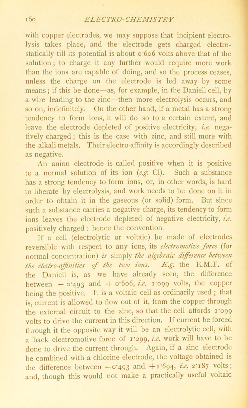 with copper electrodes, we may suppose that incipient electro- lysis takes place, and the electrode gets charged electro- statically till its potential is about o'6o6 volts above that of the solution; to charge it any further would require more work than the ions are capable of doing, and so the process ceases, unless the charge on the electrode is led away by some means; if this be done—as, for example, in the Daniell cell, by a wire leading to the zinc—then more electrolysis occurs, and so on, indefinitely. On the other hand, if a metal has a strong tendency to form ions, it will do so to a certain extent, and leave the electrode depleted of positive electricity, i.e. nega- tively charged; this is the case with zinc, and still more with the alkali metals. Their electro-affinity is accordingly described as negative. An anion electrode is called positive when it is positive to a normal solution of its ion (e.g: Cl). Such a substance has a strong tendency to form ions, or, in other words, is hard to liberate by electrolysis, and work needs to be done on it in order to obtain it in the gaseous (or solid) form. But since such a substance carries a negative charge, its tendency to form ions leaves the electrode depleted of negative electricity, i.e. positively charged : hence the convention. If a cell (electrolytic or voltaic) be made of electrodes reversible with respect to any ions, its electromotive force (for normal concentration) is simply the algebraic difference between the electro-affinities of the two ions. E.g. the E.M.F. of the Daniell is, as we have already seen, the difference between - 0-493 and + 0-606, i.e. 1-099 volts, tbe copper being the positive. It is a voltaic cell as ordinarily used ; that is, current is allowed to flow out of it, from the copper through the external circuit to the zinc, so that the cell affords 1-099 volts to drive the current in this direction. If current be forced through it the opposite way it will be an electrolytic cell, with a back electromotive force of 1-099, work will have to be done to drive the current through. Again, if a zinc electrode be combined with a chlorine electrode, the voltage obtained is the difference between —0-493 ar*d +i'694> i-e- 2*187 volts; and, though this would not make a practically useful voltaic