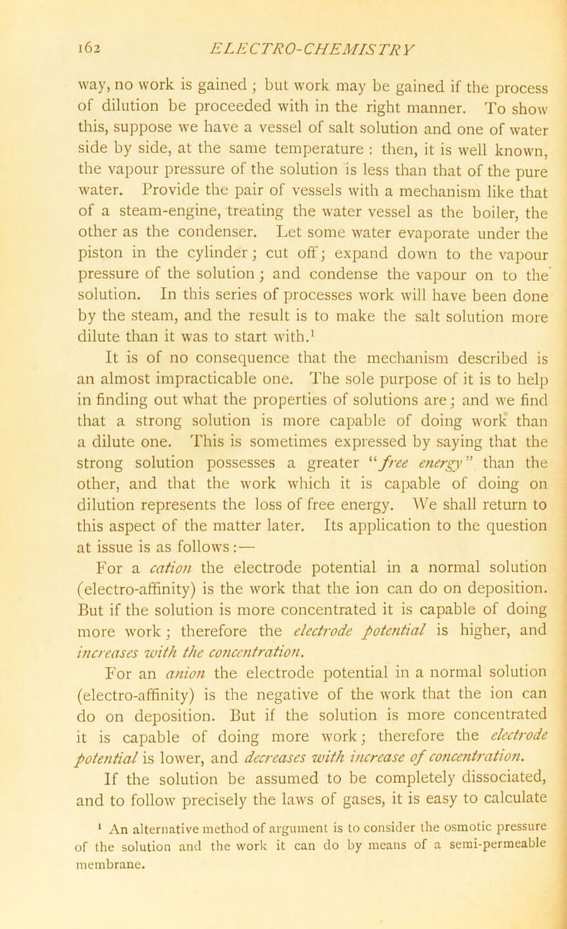 way, no work is gained ; but work may be gained if the process of dilution be proceeded with in the right manner. To show this, suppose we have a vessel of salt solution and one of water side by side, at the same temperature : then, it is well known, the vapour pressure of the solution is less than that of the pure water. Provide the pair of vessels with a mechanism like that of a steam-engine, treating the water vessel as the boiler, the other as the condenser. Let some water evaporate under the piston in the cylinder; cut off; expand down to the vapour pressure of the solution; and condense the vapour on to the solution. In this series of processes work will have been done by the steam, and the result is to make the salt solution more dilute than it was to start with.1 It is of no consequence that the mechanism described is an almost impracticable one. The sole purpose of it is to help in finding out what the properties of solutions are; and we find that a strong solution is more capable of doing work than a dilute one. This is sometimes expressed by saying that the strong solution possesses a greater “free energy ” than the other, and that the work which it is capable of doing on dilution represents the loss of free energy. We shall return to this aspect of the matter later. Its application to the question at issue is as follows:— For a cation the electrode potential in a normal solution (electro-affinity) is the work that the ion can do on deposition. But if the solution is more concentrated it is capable of doing more work ; therefore the electrode potetitial is higher, and increases with the concentration. For an anion the electrode potential in a normal solution (electro-affinity) is the negative of the work that the ion can do on deposition. But if the solution is more concentrated it is capable of doing more work; therefore the electrode potential is lower, and decreases with increase of concentration. If the solution be assumed to be completely dissociated, and to follow precisely the laws of gases, it is easy to calculate 1 An alternative method of argument is to consider the osmotic pressure of the solution and the work it can do by means of a semi-permeable membrane.