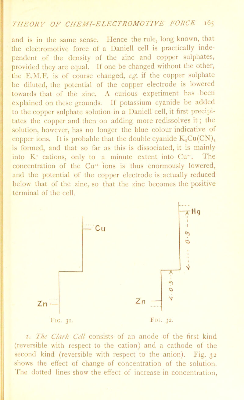 and is in the same sense. Hence the rule, long known, that the electromotive force of a Daniell cell is practically inde- pendent of the density of the zinc and copper sulphates, provided they are equal. If one be changed without the other, the E.M.F. is of course changed, c.g. if the copper sulphate be diluted, the potential of the copper electrode is lowered towards that of the zinc. A curious experiment has been explained on these grounds. If potassium cyanide be added to the copper sulphate solution in a Daniell cell, it first precipi- tates the copper and then on adding more redissolves it; the solution, however, has no longer the blue colour indicative of copper ions. It is probable that the double cyanide K2Cu(CN)., is formed, and that so far as this is dissociated, it is mainly into K- cations, only to a minute extent into Cu. The concentration of the Cu ions is thus enormously lowered, and the potential of the copper electrode is actually reduced below that of the zinc, so that the zinc becomes the positive terminal of the cell. — Cu Fig. 31. Zn ~qrHg 1 1 v 'o V Fig. 32. 2. The Clark Cell consists of an anode of the first kind (reversible with respect to the cation) and a cathode of the second kind (reversible with respect to the anion). Fig. 32 shows the effect of change of concentration of the solution. The dotted lines show the effect of increase in concentration,