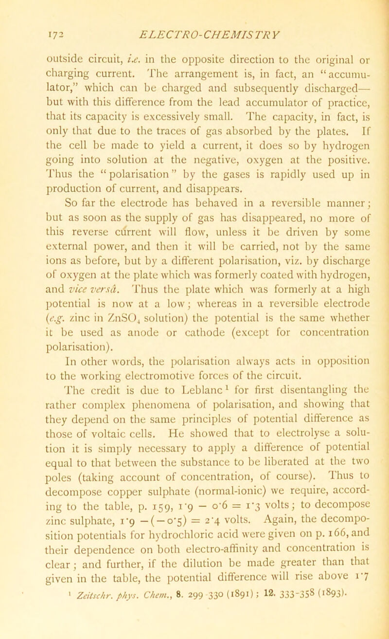 outside circuit, i.e. in the opposite direction to the original or charging current. The arrangement is, in fact, an “accumu- lator,” which can be charged and subsequently discharged— but with this difference from the lead accumulator of practice, that its capacity is excessively small. The capacity, in fact, is only that due to the traces of gas absorbed by the plates. If the cell be made to yield a current, it does so by hydrogen going into solution at the negative, oxygen at the positive. Thus the “ polarisation ” by the gases is rapidly used up in production of current, and disappears. So far the electrode has behaved in a reversible manner; but as soon as the supply of gas has disappeared, no more of this reverse ctirrent will flow, unless it be driven by some external power, and then it will be carried, not by the same ions as before, but by a different polarisation, viz. by discharge of oxygen at the plate which was formerly coated with hydrogen, and vice versa. Thus the plate which was formerly at a high potential is now at a low; whereas in a reversible electrode (e.g. zinc in ZnS04 solution) the potential is the same whether it be used as anode or cathode (except for concentration polarisation). In other words, the polarisation always acts in opposition to the working electromotive forces of the circuit. The credit is due to Leblanc 1 for first disentangling the rather complex phenomena of polarisation, and showing that they depend on the same principles of potential difference as those of voltaic cells. He showed that to electrolyse a solu- tion it is simply necessary to apply a difference of potential equal to that between the substance to be liberated at the two poles (taking account of concentration, of course). 1 hus to decompose copper sulphate (normal-ionic) we require, accord- ing to the table, p. 159, i'9 — o-6 = i'3 volts; to decompose zinc sulphate, i-9 —( — 0*5) = 2'4 volts. Again, the decompo- sition potentials for hydrochloric acid were given on p. 166, and their dependence on both electro-affinity and concentration is clear; and further, if the dilution be made greater than that given in the table, the potential difference will rise above 1 7 1 Zeitschr. phys. Ckem., 8. 299 -330(1891); 12. 333_35^ (1893).