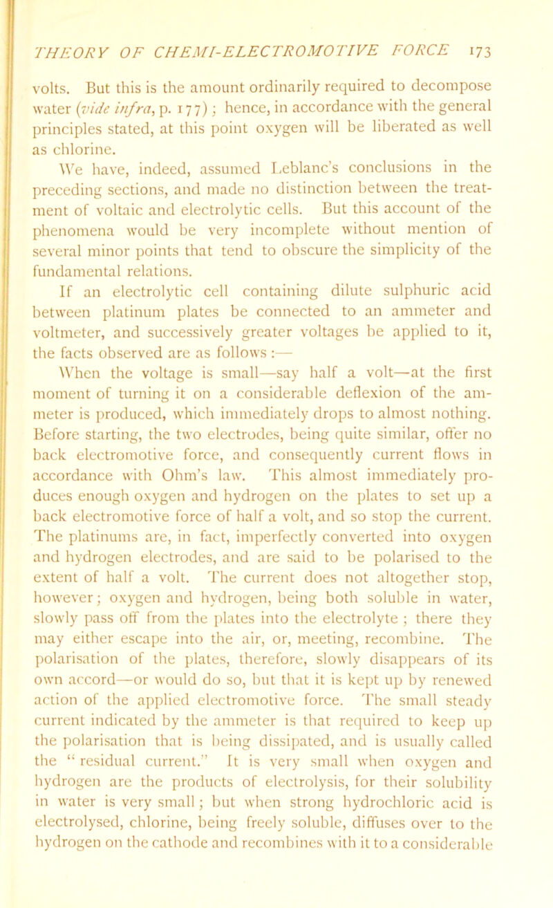 volts. But this is the amount ordinarily required to decompose water (vide infra, p. 177); hence, in accordance with the general principles stated, at this point oxygen will be liberated as well as chlorine. We have, indeed, assumed Leblanc’s conclusions in the preceding sections, and made no distinction between the treat- ment of voltaic and electrolytic cells. But this account of the phenomena would be very incomplete without mention of several minor points that tend to obscure the simplicity of the fundamental relations. If an electrolytic cell containing dilute sulphuric acid between platinum plates be connected to an ammeter and voltmeter, and successively greater voltages be applied to it, the facts observed are as follows :— When the voltage is small—say half a volt—at the first moment of turning it on a considerable deflexion of the am- meter is produced, which immediately drops to almost nothing. Before starting, the two electrodes, being quite similar, oft'er no back electromotive force, and consequently current flows in accordance with Ohm’s law. This almost immediately pro- duces enough oxygen and hydrogen on the plates to set up a back electromotive force of half a volt, and so stop the current. The platinums are, in fact, imperfectly converted into oxygen and hydrogen electrodes, and are said to be polarised to the extent of half a volt. The current does not altogether stop, however; oxygen and hydrogen, being both soluble in water, slowly pass off from the plates into the electrolyte ; there they may either escape into the air, or, meeting, recombine. The polarisation of the plates, therefore, slowly disappears of its own accord—or would do so, but that it is kept up by renewed action of the applied electromotive force. The small steady current indicated by the ammeter is that required to keep up the polarisation that is being dissipated, and is usually called the “ residual current.” It is very small when oxygen and hydrogen are the products of electrolysis, for their solubility in water is very small; but when strong hydrochloric acid is electrolysed, chlorine, being freely soluble, diffuses over to the hydrogen on the cathode and recombines with it to a considerable