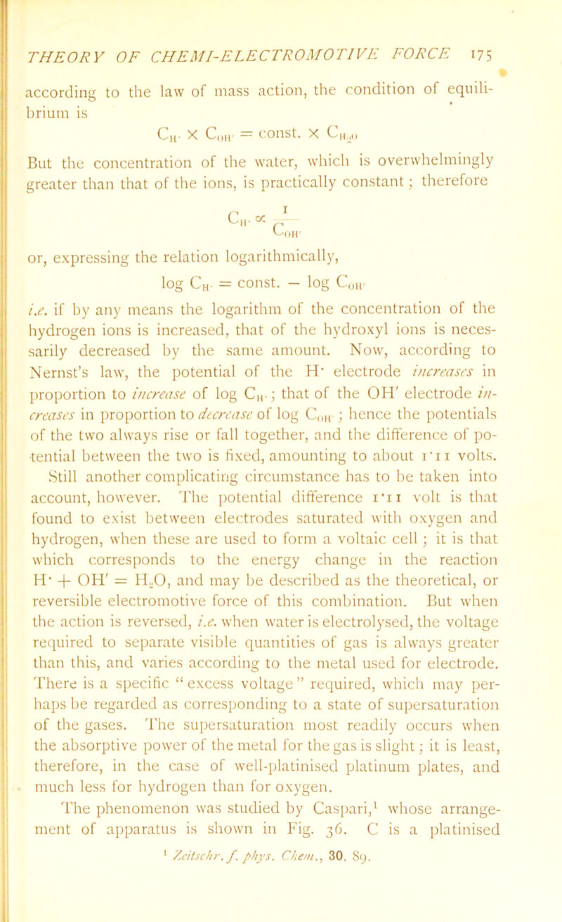 according to the law of mass action, the condition of equili- brium is C„. X C„H- = const, x C„,0 But the concentration of the water, which is overwhelmingly greater than that of the ions, is practically constant; therefore r* I Cm oc r '-'OH' or, expressing the relation logarithmically, log CH- = const. - log C0H' i.e. if by any means the logarithm of the concentration of the hydrogen ions is increased, that of the hydroxyl ions is neces- sarily decreased by the same amount. Now, according to Nernst’s law, the potential of the H- electrode increases in proportion to increase of log CH-; that of the OH' electrode in- creases in proportion to decrease of log C()H ; hence the potentials of the two always rise or fall together, and the difference of po- tential between the two is fixed, amounting to about rn volts. Still another complicating circumstance has to be taken into account, however. The potential difference i*n volt is that found to exist between electrodes saturated with oxygen and hydrogen, when these are used to form a voltaic cell; it is that which corresponds to the energy change in the reaction H’ -f OH' = H.O, and may be described as the theoretical, or reversible electromotive force of this combination. But when the action is reversed, i.e. when water is electrolysed, the voltage required to separate visible quantities of gas is always greater than this, and varies according to the metal used for electrode. There is a specific “ excess voltage ” required, which may per- haps be regarded as corresponding to a state of supersaturation of the gases. The supersaturation most readily occurs when the absorptive power of the metal for the gas is slight; it is least, therefore, in the case of well-platinised platinum plates, and much less for hydrogen than for oxygen. The phenomenon was studied by Caspari,1 whose arrange- ment of apparatus is shown in Fig. 36. C is a platinised 1 Zeitschr. f. phys. Clem., 30. 89.