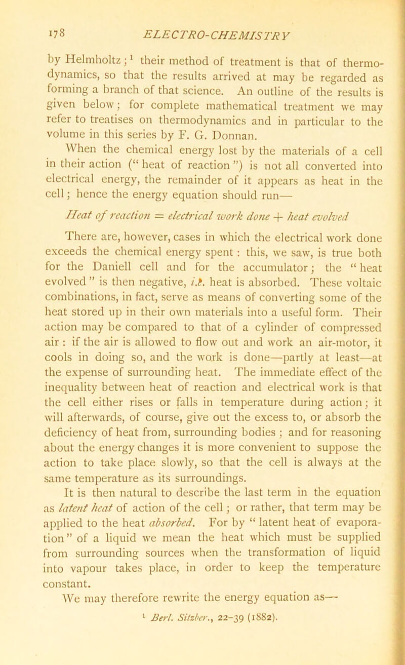 by Helmholtz;1 their method of treatment is that of thermo- dynamics, so that the results arrived at may be regarded as forming a branch of that science. An outline of the results is given below; for complete mathematical treatment we may refer to treatises on thermodynamics and in particular to the volume in this series by F. G. Donnan. When the chemical energy lost by the materials of a cell in their action (“ heat of reaction ”) is not all converted into electrical energy, the remainder of it appears as heat in the cell; hence the energy equation should run— Heat of reaction = electrical work done -f- heat evolved There are, however, cases in which the electrical work done exceeds the chemical energy spent : this, we saw, is true both for the Daniell cell and for the accumulator; the “ heat evolved ” is then negative, i.i. heat is absorbed. These voltaic combinations, in fact, serve as means of converting some of the heat stored up in their own materials into a useful form. Their action may be compared to that of a cylinder of compressed air : if the air is allowed to flow out and work an air-motor, it cools in doing so, and the work is done—partly at least—at the expense of surrounding heat. The immediate effect of the inequality between heat of reaction and electrical work is that the cell either rises or falls in temperature during action; it will afterwards, of course, give out the excess to, or absorb the deficiency of heat from, surrounding bodies ; and for reasoning about the energy changes it is more convenient to suppose the action to take place slowly, so that the cell is always at the same temperature as its surroundings. It is then natural to describe the last term in the equation as latent heat of action of the cell; or rather, that term may be applied to the heat absorbed. For by “ latent heat of evapora- tion ” of a liquid we mean the heat which must be supplied from surrounding sources when the transformation of liquid into vapour takes place, in order to keep the temperature constant. We may therefore rewrite the energy equation as— 1 Bert. Sitzber., 22-39 (1882).