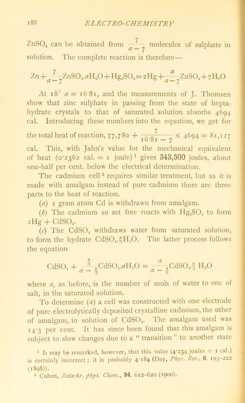ZnS04 can be obtained from - molecules a- 7 solution. The complete reaction is therefore— of sulphate in Zn + -ZnSO4.ffH.jO + Hg2S04 = 2 Hg + ZnS04 + 7 H20 ff / a 7 At 18° ff = i6'8i, and the measurements of J. Thomsen show that zinc sulphate in passing from the state of hepta- hydrate crystals to that of saturated solution absorbs 4694 cal. Introducing these numbers into the equation, we get for 7 the total heat of reaction, 77,780 -f ^.gj. _ ^ X 4694 = 81,127 cal. This, with Jahn’s value for the mechanical equivalent of heat (o'2362 cal. = 1 joule)1 gives 343,500 joules, about one-half per cent, below the electrical determination. The cadmium cell2 requires similar treatment, but as it is made with amalgam instead of pure cadmium there are three parts to the heat of reaction. (ff) 1 gram atom Cd is withdrawn from amalgam. (b) The cadmium so set free reacts with Hg._.SO_, to form 2 Hg + CdS04. (c) The CdS04 withdraws water from saturated solution, to form the hydrate CdSOj.^H.O. The latter process follows the equation CdS04 + -1-RCdS04.ffH..0 = —8CdS044 H.,0 ff — y ff — 3 where ff, as before, is the number of mols of water to one of salt, in the saturated solution. To determine (ff) a cell was constructed with one electrode of pure electrolytically deposited crystalline cadmium, the other of amalgam, in solution of CdS04. The amalgam used was 14-3 per cent. It has since been found that this amalgam is subject to slow changes due to a “ transition ” to another state 1 It may be remarked, however, that this value (4’234 joules = 1 cal.) is certainly incorrect ; it is probably 4U84 (Day, Phys. Rev., 6. 193-222 (1898)). 2 Cohen, Zeitschr. phys. Client., 34. 612-620 (1900).