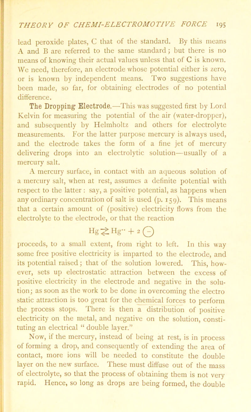 lead peroxide plates, C that of the standard. By this means A and B are referred to the same standard; but there is no means of knowing their actual values unless that of C is known. We need, therefore, an electrode whose potential either is zero, or is known by independent means. Two suggestions have been made, so far, for obtaining electrodes of no potential difference. The Dropping Electrode.—-This was suggested first by Lord Kelvin for measuring the potential of the air (water-dropper), and subsequently by Helmholtz and others for electrolyte measurements. For the latter purpose mercury is always used, and the electrode takes the form of a fine jet of mercury delivering drops into an electrolytic solution—usually of a mercury salt. A mercury surface, in contact with an aqueous solution of a mercury salt, when at rest, assumes a definite potential with respect to the latter : say, a positive potential, as happens when any ordinary concentration of salt is used (p. 159). This means that a certain amount of (positive) electricity flows from the electrolyte to the electrode, or that the reaction Hg^tHg + 2 Q proceeds, to a small extent, from right to left. In this way some free positive electricity is imparted to the electrode, and its potential raised; that of the solution lowered. This, how- ever, sets up electrostatic attraction between the excess of positive electricity in the electrode and negative in the solu- tion; as soon as the work to be done in overcoming the electro static attraction is too great for the chemical forces to perform the process stops. There is then a distribution of positive electricity on the metal, and negative on the solution, consti- tuting an electrical “ double layer.” Now, if the mercury, instead of being at rest, is in process of forming a drop, and consequently of extending the area of contact, more ions will be needed to constitute the double layer on the new surface. These must diffuse out of the mass of electrolyte, so that the process of obtaining them is not very rapid. Hence, so long as drops are being formed, the double