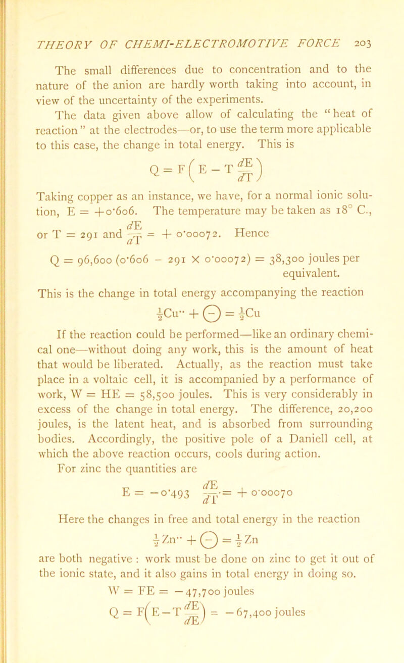 The small differences due to concentration and to the nature of the anion are hardly worth taking into account, in view of the uncertainty of the experiments. The data given above allow of calculating the “heat of reaction ” at the electrodes—or, to use the term more applicable to this case, the change in total energy. This is Taking copper as an instance, we have, for a normal ionic solu- tion, E = +o'6o6. The temperature may be taken as 18 C., , , TT or T = 291 and = + 0-00072. Hence Q = 96,600 (o6o6 - 291 X 0-00072) = 38,300 joules per equivalent. This is the change in total energy accompanying the reaction If the reaction could be performed—like an ordinary chemi- cal one—without doing any work, this is the amount of heat that would be liberated. Actually, as the reaction must take place in a voltaic cell, it is accompanied by a performance of work, W = HE = 58,500 joules. This is very considerably in excess of the change in total energy. The difference, 20,200 joules, is the latent heat, and is absorbed from surrounding bodies. Accordingly, the positive pole of a Daniell cell, at which the above reaction occurs, cools during action. For zinc the quantities are Here the changes in free and total energy in the reaction are both negative : work must be done on zinc to get it out of the ionic state, and it also gains in total energy in doing so. 2 Cu + 0 = |Cu E = -0-493 iZn + Q = |Zn W = FE = —47,700 joules Q=F(^E-T^= -67,400 joules