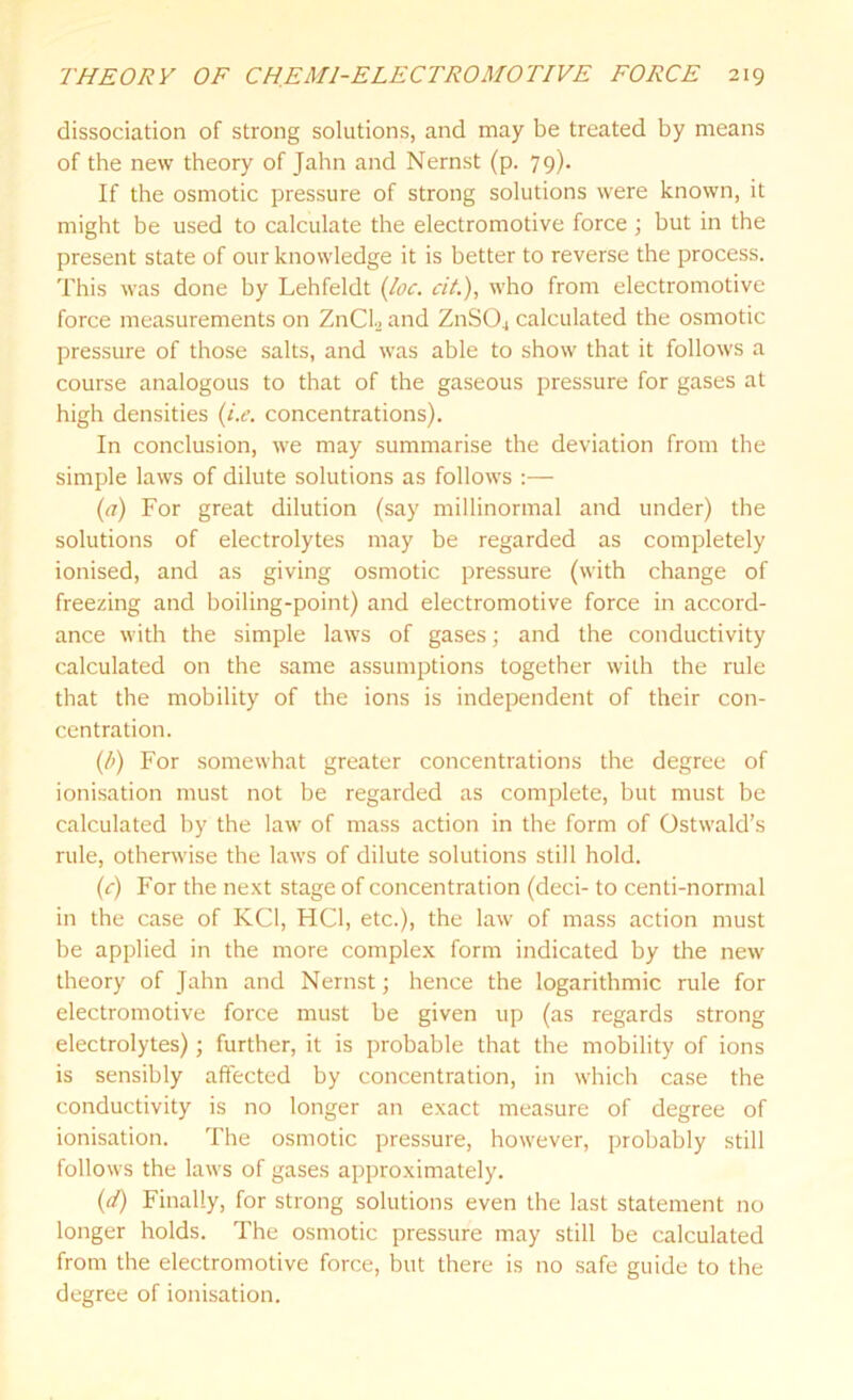 dissociation of strong solutions, and may be treated by means of the new theory of Jahn and Nernst (p. 79). If the osmotic pressure of strong solutions were known, it might be used to calculate the electromotive force ; but in the present state of our knowledge it is better to reverse the process. This was done by Lehfeldt (loc. cit.), who from electromotive force measurements on ZnCh and ZnS04 calculated the osmotic pressure of those salts, and was able to show that it follows a course analogous to that of the gaseous pressure for gases at high densities (i.e. concentrations). In conclusion, we may summarise the deviation from the simple laws of dilute solutions as follows :— (a) For great dilution (say millinormal and under) the solutions of electrolytes may be regarded as completely ionised, and as giving osmotic pressure (with change of freezing and boiling-point) and electromotive force in accord- ance with the simple laws of gases; and the conductivity calculated on the same assumptions together with the rule that the mobility of the ions is independent of their con- centration. (l>) For somewhat greater concentrations the degree of ionisation must not be regarded as complete, but must be calculated by the law of mass action in the form of Ostwald’s rule, otherwise the laws of dilute solutions still hold. (c) For the next stage of concentration (deci- to centi-normal in the case of KC1, HC1, etc.), the law of mass action must be applied in the more complex form indicated by the new theory of Jahn and Nernst; hence the logarithmic rule for electromotive force must be given up (as regards strong electrolytes); further, it is probable that the mobility of ions is sensibly affected by concentration, in which case the conductivity is no longer an exact measure of degree of ionisation. The osmotic pressure, however, probably still follows the laws of gases approximately. (d) Finally, for strong solutions even the last statement no longer holds. The osmotic pressure may still be calculated from the electromotive force, but there is no safe guide to the degree of ionisation.