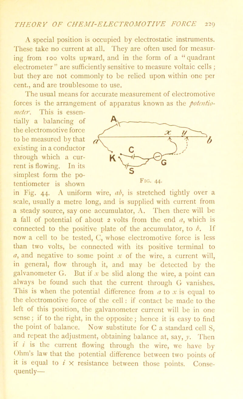 A special position is occupied by electrostatic instruments. These take no current at all. They are often used for measur- ing from 100 volts upward, and in the form of a “quadrant electrometer ” are sufficiently sensitive to measure voltaic cells ; but they are not commonly to be relied upon within one per cent., and are troublesome to use. The usual means for accurate measurement of electromotive forces is the arrangement of apparatus known as the potentio- meter. This is essen- tially a balancing of the electromotive force to be measured by that existing in a conductor through which a cur- rent is flowing. In its simplest form the po- tentiometer is shown in Fig. 44. A uniform wire, ab, is stretched tightly over a scale, usually a metre long, and is supplied with current from a steady source, say one accumulator, A. Then there will be a fall of potential of about 2 volts from the end a, which is connected to the positive plate of the accumulator, to b. If now a cell to be tested, C, whose electromotive force is less than two volts, be connected with its positive terminal to a, and negative to some point x of the wire, a current will, in general, flow through it, and may be detected by the galvanometer G. But if x be slid along the wire, a point can always be found such that the current through G vanishes. This is when the potential difference from a to x is equal to the electromotive force of the cell: if contact be made to the left of this position, the galvanometer current will be in one sense; if to the right, in the opposite; hence it is easy to find the point of balance. Now substitute for C a standard cell S, and repeat the adjustment, obtaining balance at, say, y. Then if 1 is the current flowing through the wire, we have by Ohm’s law that the potential difference between two points of it is equal to i x resistance between those points. Conse- quently—