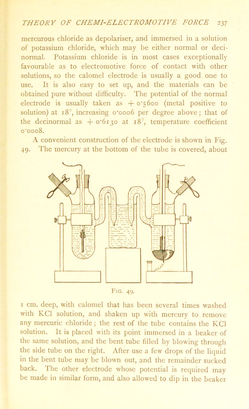 mercurous chloride as depolariser, and immersed in a solution of potassium chloride, which may be either normal or deci- normal. Potassium chloride is in most cases exceptionally favourable as to electromotive force of contact with other solutions, so the calomel electrode is usually a good one to use. It is also easy to set up, and the materials can be obtained pure without difficulty. The potential of the normal electrode is usually taken as + o’56oo (metal positive to solution) at 18°, increasing o'ooo6 per degree above; that of the decinormal as + at 18', temperature coefficient o‘ooo8. A convenient construction of the electrode is shown in Fig. 49. The mercury at the bottom of the tube is covered, about 1 cm. deep, with calomel that has been several times washed with KC1 solution, and shaken up with mercury to remove any mercuric chloride; the rest of the tube contains the KC1 solution. It is placed with its point immersed in a beaker of the same solution, and the bent tube filled by blowing through the side tube on the right. After use a few drops of the liquid in the bent tube may be blown out, and the remainder sucked back. The other electrode whose potential is required may be made in similar form, and also allowed to dip in the beaker