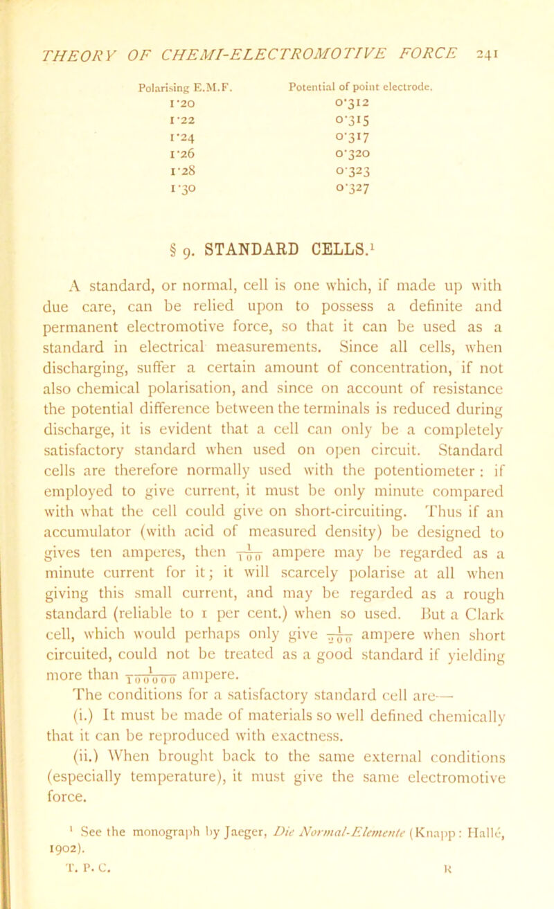 Polarising E.M.F. Potential of point electrode. I '20 I 22 1-24 I '26 I'28 1-30 0'3I2 o-3i5 0-317 0-320 0323 0-327 § 9. STANDARD CELLS.1 A standard, or normal, cell is one which, if made up with due care, can be relied upon to possess a definite and permanent electromotive force, so that it can be used as a standard in electrical measurements. Since all cells, when discharging, suffer a certain amount of concentration, if not also chemical polarisation, and since on account of resistance the potential difference between the terminals is reduced during discharge, it is evident that a cell can only be a completely satisfactory standard when used on open circuit. Standard cells are therefore normally used with the potentiometer : if employed to give current, it must be only minute compared with what the cell could give on short-circuiting. Thus if an accumulator (with acid of measured density) be designed to gives ten amperes, then ygy ampere may be regarded as a minute current for it; it will scarcely polarise at all when giving this small current, and may be regarded as a rough standard (reliable to 1 per cent.) when so used. But a Clark cell, which would perhaps only give yyy ampere when short circuited, could not be treated as a good standard if yielding more than 0 0 ampere. The conditions for a satisfactory standard cell are— (i.) It must be made of materials so well defined chemically that it can be reproduced with exactness. (ii.) When brought back to the same external conditions (especially temperature), it must give the same electromotive force. 1 Seethe monograph by Jaeger, Die Normal-Elemente (Knapp: Halle, 1902). T. P. C. l<