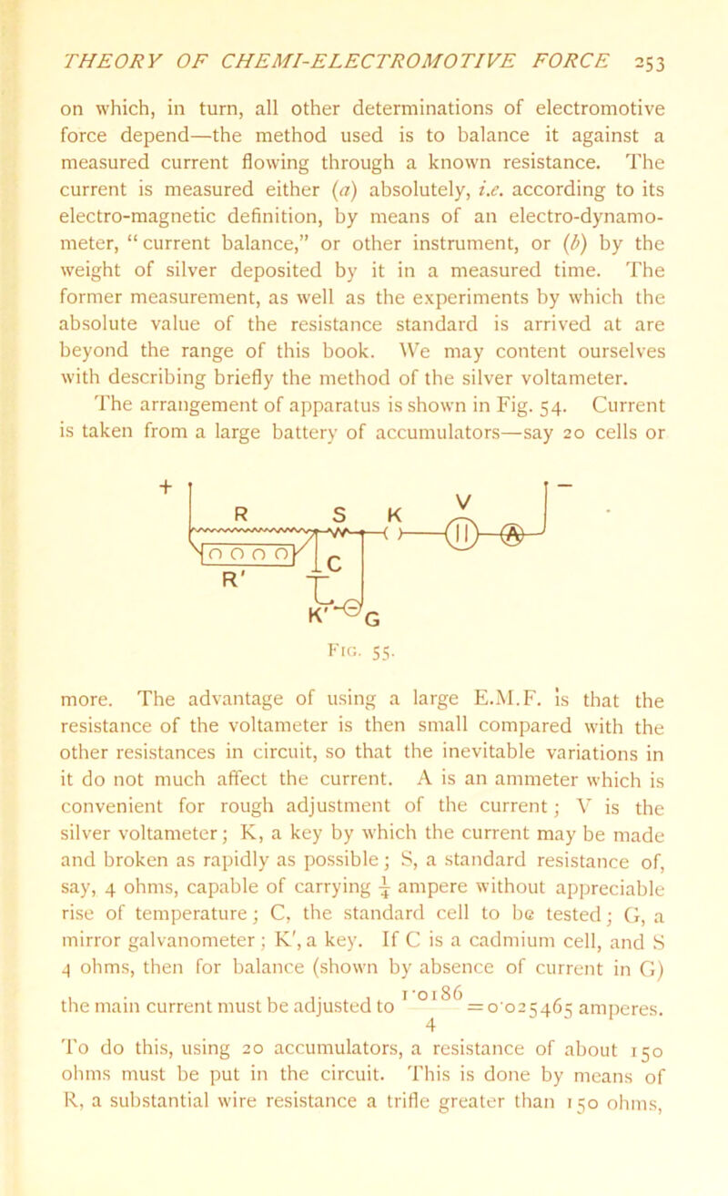 on which, in turn, all other determinations of electromotive force depend—the method used is to balance it against a measured current flowing through a known resistance. The current is measured either (a) absolutely, i.e. according to its electro-magnetic definition, by means of an electro-dynamo- meter, “ current balance,” or other instrument, or (b) by the weight of silver deposited by it in a measured time. The former measurement, as well as the experiments by which the absolute value of the resistance standard is arrived at are beyond the range of this book. We may content ourselves with describing briefly the method of the silver voltameter. The arrangement of apparatus is shown in Fig. 54. Current is taken from a large battery of accumulators—say 20 cells or Fig. 55. more. The advantage of using a large E.M.F. is that the resistance of the voltameter is then small compared with the other resistances in circuit, so that the inevitable variations in it do not much affect the current. A is an ammeter which is convenient for rough adjustment of the current; V is the silver voltameter; K, a key by which the current may be made and broken as rapidly as possible; S, a standard resistance of, say, 4 ohms, capable of carrying \ ampere without appreciable rise of temperature; C, the standard cell to be tested; G, a mirror galvanometer; K', a key. If C is a cadmium cell, and S 4 ohms, then for balance (shown by absence of current in G) the main current must be adjusted to 1 OI^ = o-o25465 amperes. 4 To do this, using 20 accumulators, a resistance of about 150 ohms must be put in the circuit. This is done by means of R, a substantial wire resistance a trifle greater than 150 ohms,