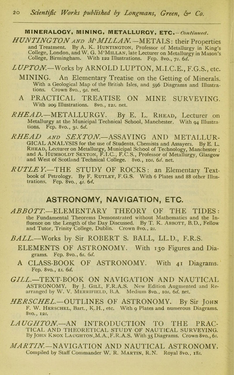 MINERALOGY, MINING, METALLURGY, ETC. — Continued. HUNTINGTON and Ml MILLAN.—METALS: their Properties and Treatment. By A. K. Huntington, Professor of Metallurgy in King’s College, London, and W. G. M'Millan, late Lecturer on Metallurgy in Mason’s College, Birmingham. With 122 Illustrations. Fcp. 8vo., 7s. 6d. LUPTON.—Works by ARNOLD LUPTON, M.I.C.E., F.G.S., etc. MINING. An Elementary Treatise on the Getting of Minerals. With a Geological Map of the British Isles, and 596 Diagrams and Illustra- tions. Crown 8vo., 9s. net. A PRACTICAL TREATISE ON MINE SURVEYING. With 209 Illustrations. 8vo., 12s. net. RHEAD.—METALLURGY. By E. L. Rhead, Lecturer on Metallurgy at the Municipal Technical School, Manchester. With 94 Illustra- tions. Fcp. 8vo., 3-l 6d. RHEAD and SEX TON—ASSAYING AND METALLUR- GICAL ANALYSIS for the use of Students, Chemists and Assayers. By E. L. Rhead, Lecturer on Metallurgy, Municipal School of Technology, Manchester ; and A. Humboldt Sexton, F.I.C., F.C.S., Professor of Metallurgy, Glasgow and West of Scotland Technical College. 8vo., ior. 6d. net. RUTLEY.—THE STUDY OF ROCKS: an Elementary Text- book of Petrology. By F. Rutley, F.G.S. With 6 Plates and 88 other Illus- trations. Fcp. 8vo., 4s. 6d. astronomy, navigation, etc. ABBOTT.—ELEMENTARY THEORY OF THE TIDES: the Fundamental Theorems Demonstrated without Mathematics and the In- fluence on the Length of the Day Discussed. By T. K. Abbott, B.D., Fellow and Tutor, Trinity College, Dublin. Crown 8vo., 2s. BALL.—Works by Sir ROBERT S. BALL, LL.D., F.R.S. ELEMENTS OF ASTRONOMY. With 130 Figures and Dia- grams. Fcp. 8vo., 6d. A CLASS-BOOK OF ASTRONOMY. With 41 Diagrams. Fcp. 8vo., is. 6d. GILL.— TEXT-BOOK ON NAVIGATION AND NAUTICAL ASTRONOMY. By J. GilL, F.R.A.S. New Edition Augmented and Re- arranged by W. V. Merrifield, B.A. Medium 8vo., iol 6d. net. HERSCHEL.—OUTLINES OF ASTRONOMY. By Sir John F. W. Herschel, Bart., K.H., etc. With 9 Plates and numerous Diagrams. 8vo., 12s. LAUGHTON.—AN INTRODUCTION TO THE PRAC- TICAL AND THEORETICAL STUDY OF NAUTICAL SURVEYING. By John Knox Laughton,M. A.,F.R.A.S. With 35 Diagrams. Crown 8vo., 6s. MARTIN—NAVIGATION AND NAUTICAL ASTRONOMY. Compiled by Staff Commander W. R. Martin, R.N. Royal Svo., i8r.