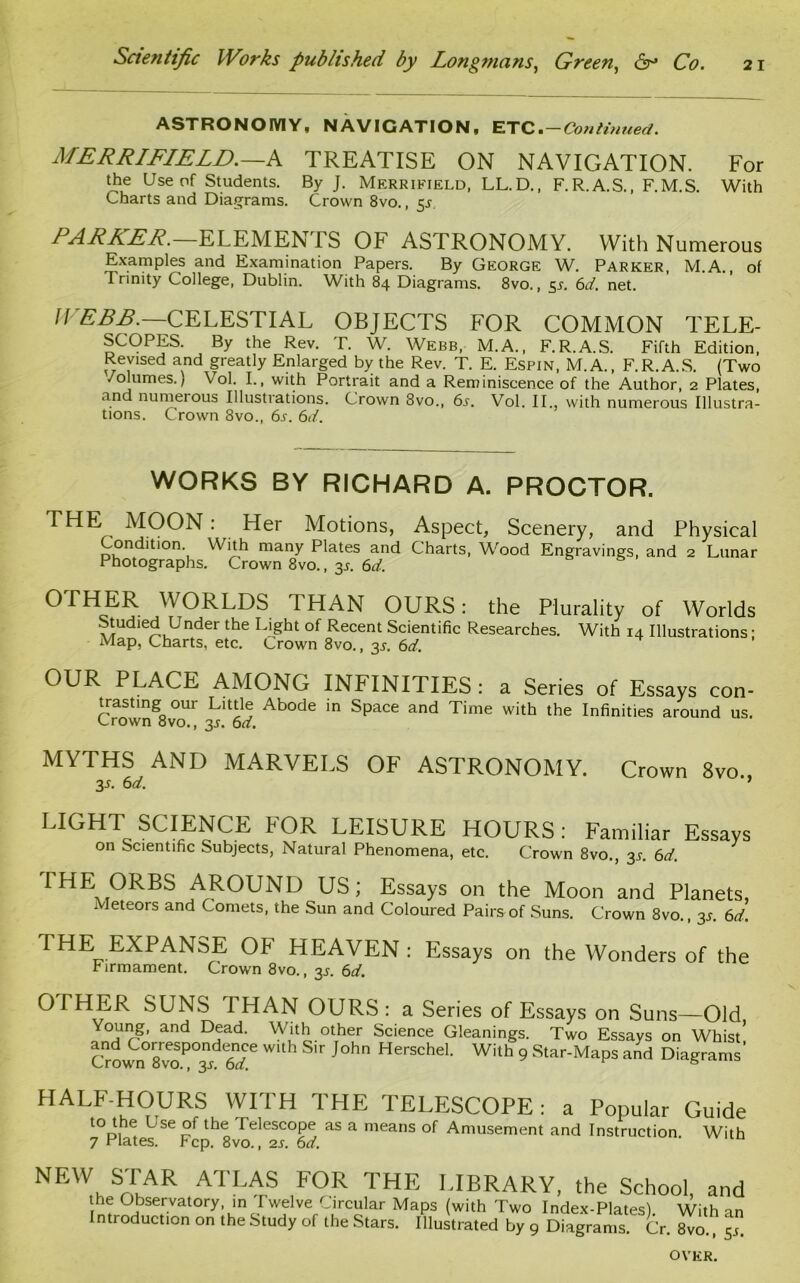 ASTRONOMY, NAVIGATION, ETC. — Continued. MERRIFIE LD. —A TREATISE ON NAVIGATION. For the Use of Students. By J. Merrifield, LL.D., F.R.A.S., F.M.S. With Charts and Diagrams. Crown 8vo., $s. PARKER. ELEMEN TS OF ASTRONOMY. With Numerous Examples and Examination Papers. By George W. Parker, M.A., of Trinity College, Dublin. With 84 Diagrams. 8vo., 5*. 6d. net. WEBB.—CELESTIAL OBJECTS FOR COMMON TELE- SCOPES. By the Rev. T. W. Webb, M.A., F.R.A.S. Fifth Edition, Revised and greatly Enlarged by the Rev. T. E. Espin, M.A., F.R.A.S. (Two /olumes.) \ ol. I., with Portrait and a Reminiscence of the Author, 2 Plates, and numerous Illustrations. Crown 8vo., 6s. Vol. II., with numerous Illustra- tions. Crown 8vo., 6s. 6d. WORKS BY RICHARD A. PROCTOR. THE MOON: Her Motions, Aspect, Scenery, and Physical Condition. With many Plates and Charts, Wood Engravings, and 2 Lunar Photographs. Crown 8vo., y. 6d. OTHER WORLDS I HAN OURS: the Plurality of Worlds Studied Under the Light of Recent Scientific Researches. With 14 Illustrations; Map, Charts, etc. Crown 8vo., 3s. 6d. OUR PLACE AMONG INFINITIES: a Series of Essays con- trasting om Little Abode in Space and Time with the Infinities around us. Crown 8vo., 3J. 6d. MYTHS AND MARVELS OF ASTRONOMY. Crown 8vo„ 3s. 6 d. 7 LIGHT SCIENCE FOR LEISURE HOURS: Familiar Essays on Scientific Subjects, Natural Phenomena, etc. Crown 8vo., 3s. 6d. THE ORBS AROUND US; Essays on the Moon and Planets, Meteors and Comets, the Sun and Coloured Pairs of Suns. Crown 8vo., 3*. 6d. THE EXPANSE OF HEAVEN : Essays on the Wonders of the r irmament. Crown 8vo., 3s. 6d. OTHER SUNS THAN OURS: a Series of Essays on Suns—Old Young, and Dead. With other Science Gleanings. Two Essays on Whist' &own0r8veoPOid6rfe * Sir JOh HerSChel' Wi,h ^ Star-Maps and Diagrams' HALF-HOURS WITH THE TELESCOPE: a Popular Guide t0p, , L se I elescope as a means of Amusement and Instruction. With 7 Plates. Fcp. 8vo., 2s. 6d. NEW STAR ATLAS FOR THE LIBRARY, the School, and Inf °,bsetrvatory. in Iwelve Circular Maps (with Two Index-Plates). With an Introduction on the Study of the Stars. Illustrated by 9 Diagrams. Cr. 8vo., 5 OVKR.