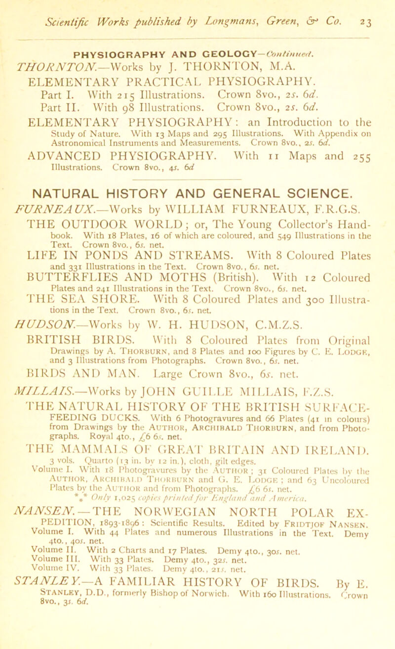 PHYSIOGRAPHY AND GEOLOGY— Continued. THORNTON.—Works by J. THORNTON, M.A. ELEMENTARY PRACTICAL PHYSIOGRAPHY. Part I. With 215 Illustrations. Crown Svo., 2s. 6d. Part II. With 98 Illustrations. Crown 8vo., 2s. 6d. ELEMENTARY PHYSIOGRAPHY: an Introduction to the Study of Nature. With 13 Maps and 295 Illustrations. With Appendix on Astronomical Instruments and Measurements. Crown 8vo., 2s. 6d. ADVANCED PHYSIOGRAPHY. With n Maps and 255 Illustrations. Crown 8vo., 4s. 6d NATURAL HISTORY AND GENERAL SCIENCE. FURNEAUX.—Works by WILLIAM FURNEAUX, F.R.G.S. THE OUTDOOR WORLD; or, The Young Collector’s Hand- book. With 18 Plates, 16 of which are coloured, and 549 Illustrations in the Text. Crown 8vo., 6s. net. LIFE IN PONDS AND STREAMS. With 8 Coloured Plates and 331 Illustrations in the Text. Crown 8vo., 6s. net. BUTTERFLIES AND MOTHS (British). With 12 Coloured Plates and 241 Illustrations in the Text. Crown 8vo., 6j. net. THE SEA SHORE. With 8 Coloured Plates and 300 Illustra- tions in the Text. Crown 8vo., 6t. net. HUDSON.—Works by W. H. HUDSON, C.M.Z.S. BRITISH BIRDS. With 8 Coloured Plates front Original Drawings by A. Thorburn, and 8 Plates and 100 Figures by C. E. LODGE, and 3 Illustrations from Photographs. Crown 8vo., 6r. net. BIRDS AND MAN. Large Crown 8vo., 6s. net. MILLAIS.—Works by JOHN GUILLE MILLAIS, F.Z.S. THE NATURAL HISTORY OF THE BRITISH SURFACE- FEEDING DUCKS. With 6 Photogravures and 66 Plates (41 in colours) from Drawings by the Author, Archibald Thorburn, and from Photo- graphs. Royal 4to., £6 6s. net. THE MAMMALS OF GREAT BRITAIN AND IRELAND. 3 vols. Quarto (13 in. bv 12 in.), cloth, gilt edges. Volume I. With 18 Photogravures by the Author; 31 Coloured Plates by the Author, Archibald Thorburn and G. E. Lodge ; and 63 Uncoloured Plates by the Author and from Photographs. £6 6s. net. *** Only 1,025 copies printed for England and America. NANSEN — THE NORWEGIAN NORTH POLAR EX- PEDITION, 1893-1896 : Scientific Results. Edited by Fridtjof Nansen. Volume I. With 44 Plates and numerous Illustrations in the Text. Demy 4to., 40J. net. Volume II. With 2 Charts and 17 Plates. Demy 4to., 30J. net. Volume III. With 33 Plates. Demy 4to., 32L net. Volume IV. With 33 Plates. Demy 410., 21s. net. STANLEY.—A FAMILIAR HISTORY OF BIRDS. By E. Stanley, D.D., formerly Bishop of Norwich. With 160 Illustrations. Crown 8vo., 3r. 6d.