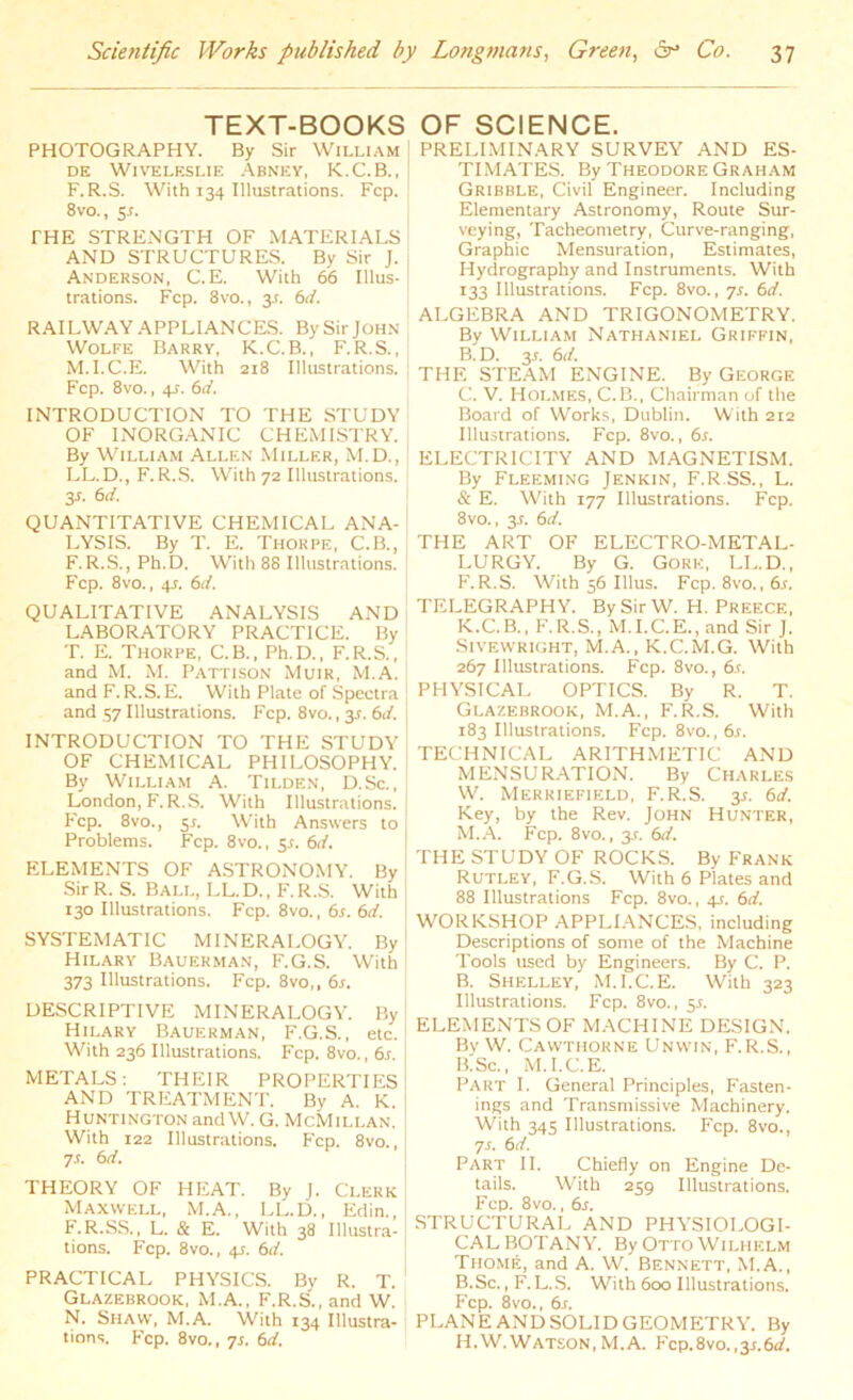 TEXT-BOOKS PHOTOGRAPHY. By Sir William DE WlVELESLIE ABNEY, K.C.B., F.R.S. With 134 Illustrations. Fcp. 8vo., 5-r. THE STRENGTH OF MATERIALS AND STRUCTURES. By Sir J. Anderson, C.E. With 66 Illus- trations. Fcp. 8vo., 3-r. 6d. RAILWAY APPLIANCES. By Sir JOHN Wolfe Barry, K.C.B., F.R.S., M. I.C.E. With 218 Illustrations. Fcp. 8vo., 4s. 6d. INTRODUCTION TO THE STUDY OF INORGANIC CHEMISTRY. By William Allen Miller, M.D., LL.D., F.R.S. With 72 Illustrations. 3 s. 6d. QUANTITATIVE CHEMICAL ANA- LYSIS. By T. E. Thorpe, C.B., F.R.S., Ph.D. With 88 Illustrations. Fcp. 8vo., 45. 6d. QUALITATIVE ANALYSIS AND LABORATORY PRACTICE. By T. E. Thorpe, C.B., Ph.D., F.R.S., and M. M. Pattison Muir, M.A. and F. R.S.E. With Plate of Spectra and 57 Illustrations. Fcp. 8vo., 3*. 6d. INTRODUCTION TO THE STUDY OF CHEMICAL PHILOSOPHY. By William A. Tilden, D.Sc., London, F. R.S. With Illustrations. Fcp. 8vo., er. With Answers to I Problems. Fcp. 8vo., 55. 6d. ELEMENTS OF ASTRONOMY. By Sir R. S. Ball, LL. D., F. R.S. With 130 Illustrations. Fcp. 8vo., 6s. 6d. SYSTEMATIC MINERALOGY. By Hilary Bauerman, F.G.S. With 373 Illustrations. Fcp. 8vo,, 6s. DESCRIPTIVE MINERALOGY. By Hilary Bauerman, F.G.S., etc. With 236 Illustrations. Fcp. 8vo., 6r. METALS: THEIR PROPERTIES AND TREATMENT. By A. K. Huntington and W. G. McMillan. With 122 Illustrations. Fcp. 8vo., 7s. 6d. THEORY OF HEAT. By J. Clerk Maxwell, M.A., LL.D., Edin., F.R.SS., L. & E. With 38 Illustra- tions. Fcp. 8vo., 41. 6d. PRACTICAL PHYSICS. By R. T. Glazebrook, M.A., F.R.S., and W. N. Shaw, M.A. With 134 Illustra- tions. Fcp. 8vo., 7s. 6d. OF SCIENCE. PRELIMINARY SURVEY AND ES- TIMATES. By Theodore Graham Gribble, Civil Engineer. Including Elementary Astronomy, Route Sur- veying, Tacheometry, Curve-ranging, Graphic Mensuration, Estimates, Hydrography and Instruments. With 133 Illustrations. Fcp. 8vo., 7s. 6d. ALGEBRA AND TRIGONOMETRY. By William Nathaniel Griffin, B. D. 3*. 6d. THE STEAM ENGINE. By George C. V. Holmes, C.B., Chairman of the Board of Works, Dublin. With 212 Illustrations. Fcp. 8vo., 6s. ELECTRICITY AND MAGNETISM. By Fleeming Jenkin, F.R SS., L. & E. With 177 Illustrations. Fcp. 8vo., 31. 6d. THE ART OF ELECTRO-METAL- LURGY. By G. Gore, LL.D., F.R.S. With 56 Illus. Fcp. 8vo., 6s. TELEGRAPHY. By Sir W. H. Preece, K.C.B., F.R.S., M.I.C.E., and Sir J. Sivewright, M.A., K.C.M.G. With 267 Illustrations. Fcp. 8vo., 6s. PHYSICAL OPTICS. By R. T. Glazebrook, M.A., F.R.S. With 183 Illustrations. Fcp. 8vo., 6s. TECHNICAL ARITHMETIC AND MENSURATION. By Charles W. Merriefield, F.R.S. 3*. 6d. Key, by the Rev. John Hunter, M.A. Fcp. 8vo., 3.L 6d. THE STUDY OF ROCKS. By Frank Rutley, F.G.S. With 6 Plates and 88 Illustrations Fcp. 8vo., 4.5. 6d. WORKSHOP APPLIANCES, including Descriptions of some of the Machine Tools used by Engineers. By C. P. B. Shelley,' M.I.C.E. With 323 Illustrations. Fcp. 8vo., 51. ELEMENTS OF MACHINE DESIGN. By W. Cawthorne Unwin, F.R.S,, B.Sc., M.I.C.E. Part I. General Principles, Fasten- ings and Transmissive Machinery. With 34s Illustrations. Fcp. 8vo., 7s. 6 d. Part II. Chiefly on Engine De- tails. With 259 Illustrations. Fcp. 8vo., 6s. STRUCTURAL AND PHYSIOLOGI- CAL BOTANY. By Otto Wilhelm Thome, and A. W. Bennett, M.A., B.Sc., F.L.S. With 600 Illustrations. Fcp. 8vo., 6s. PLANE AND SOLID GEOMETRY. By H.W.WATSON,M.A. Fcp.8vo.,y.6d.