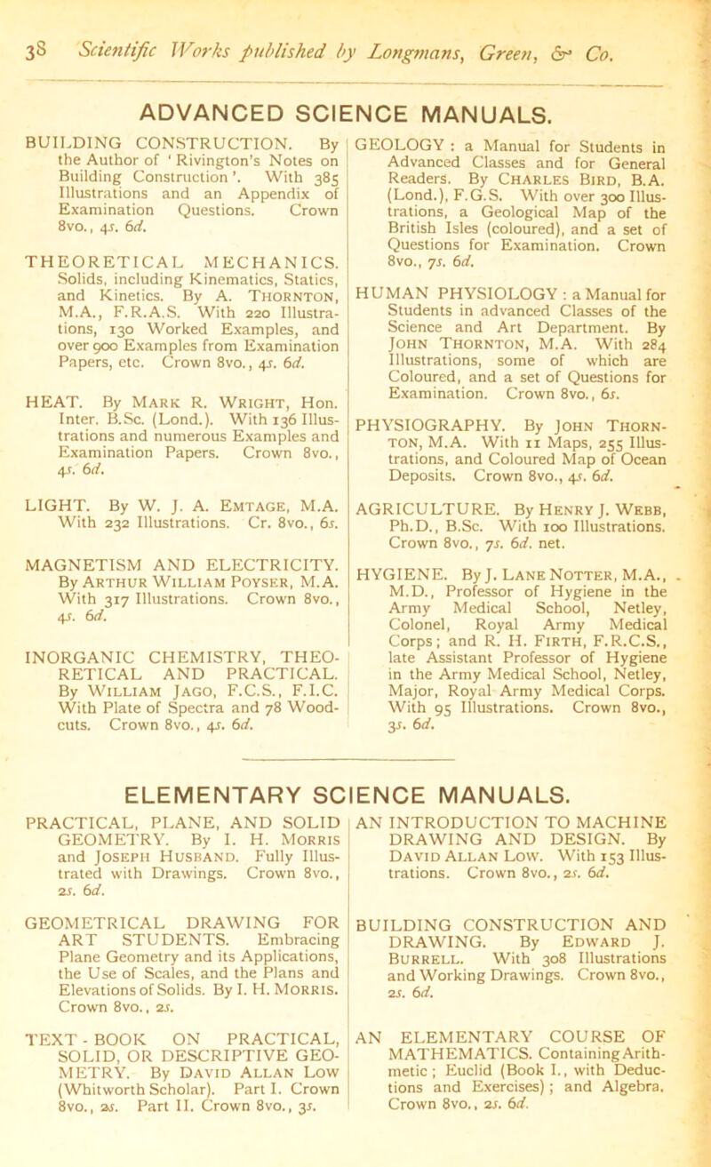 ADVANCED SCIENCE MANUALS. BUILDING CONSTRUCTION. By | the Author of ' Rivington’s Notes on j Building Construction With 385 Illustrations and an Appendix of Examination Questions. Crown 8vo., 4.r. 6d. THEORETICAL MECHANICS. Solids, including Kinematics, Statics, and Kinetics. By A. Thornton, M.A., F.R.A.S. With 220 Illustra- tions, 130 Worked Examples, and over 900 Examples from Examination Papers, etc. Crown 8vo., 4s. 6d. HEAT. By Mark R. Wright, Hon. Inter. B.Sc. (Lond.). With 136 Illus- trations and numerous Examples and Examination Papers. Crown 8vo., 4-t. 6d. LIGHT. By W. J. A. Emtage, M.A. With 232 Illustrations. Cr. 8vo., 6s. MAGNETISM AND ELECTRICITY. By Arthur William Poyser, M.A. With 317 Illustrations. Crown 8vo., 4J. 6d. INORGANIC CHEMISTRY, THEO- RETICAL AND PRACTICAL. By William Jago, F.C.S., F.I.C. With Plate of Spectra and 78 Wood- ! cuts. Crown 8vo., 45. 6d. GEOLOGY : a Manual for Students in Advanced Classes and for General Readers. By Charles Bird, B.A. (Lond.), F.G.S. With over 300 Illus- trations, a Geological Map of the British Isles (coloured), and a set of Questions for Examination. Crown 8vo., 7s. 6d. HUMAN PHYSIOLOGY : a Manual for Students in advanced Classes of the Science and Art Department. By John Thornton, M.A. With 284 Illustrations, some of which are Coloured, and a set of Questions for Examination. Crown 8vo., 6s. PHYSIOGRAPHY. By John Thorn- ton, M.A. With 11 Maps, 255 Illus- trations, and Coloured Map of Ocean Deposits. Crown 8vo., 4s. 6d. AGRICULTURE. By Henry J. Webb, Ph.D., B.Sc. With 100 Illustrations. Crown 8vo., 7s. 6d. net. HYGIENE. By J. Lane Notter, M.A., M.D., Professor of Hygiene in the Army Medical School, Netley, Colonel, Royal Army Medical Corps; and R. H. Firth, F.R.C.S., late Assistant Professor of Hygiene in the Army Medical School, Netley, Major, Royal Army Medical Corps. With 95 Illustrations. Crown 8vo., 3s. 6d. ELEMENTARY SCIENCE MANUALS. PRACTICAL, PLANE, AND SOLID GEOMETRY. By I. H. Morris and Joseph Husband. Fully Illus- trated with Drawings. Crown 8vo., 21. 6 d. GEOMETRICAL DRAWING FOR ART STUDENTS. Embracing Plane Geometry and its Applications, the Use of Scales, and the Plans and Elevations of Solids. By I. H. Morris. Crown 8vo., 2s. TEXT - BOOK ON PRACTICAL, SOLID, OR DESCRIPTIVE GEO- METRY. By David Allan Low (Whitworth Scholar). Parti. Crown 8vo., 2s. Part II. Crown 8vo., 31. AN INTRODUCTION TO MACHINE DRAWING AND DESIGN. By David Allan Low. With 153 Illus- trations. Crown 8vo., 2s. 6d. BUILDING CONSTRUCTION AND DRAWING. By Edward J. Burrell. With 308 Illustrations and Working Drawings. Crown 8vo., 2s. 6d. AN ELEMENTARY COURSE OF MATHEMATICS. Containing Arith- metic ; Euclid (Book I., with Deduc- tions and Exercises); and Algebra. Crown 8vo., 2s. 6d.