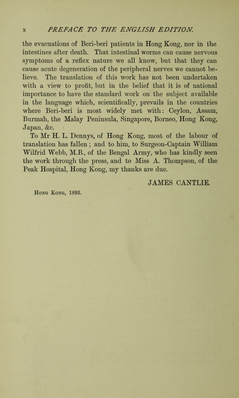 the evacuations of Beri-beri patients in Hong Kong, nor in the intestines after death. That intestinal worms can cause nervous symptoms of a reflex nature we all know, but that they can cause acute degeneration of the peripheral nerves we cannot be- lieve. The translation of this work has not been undertaken with a view to profit, but in the belief that it is of national importance to have the standard work on the subject available in the language which, scientifically, prevails in the countries where Beri-beri is most widely met with: Ceylon, Assam, Burmah, the Malay Peninsula, Singapore, Borneo, Hong Kong, Japan, &c. To Mr H. L. Dennys, of Hong Kong, most of the labour of translation has fallen ; and to him, to Surgeon-Captain William Wilfrid Webb, M.B., of the Bengal Army, who has kindly seen the work through the press, and to Miss A. Thompson, of the Peak Hospital, Hong Kong, my thanks are due. JAMES CANTLIE. Hong Kong, 1893.