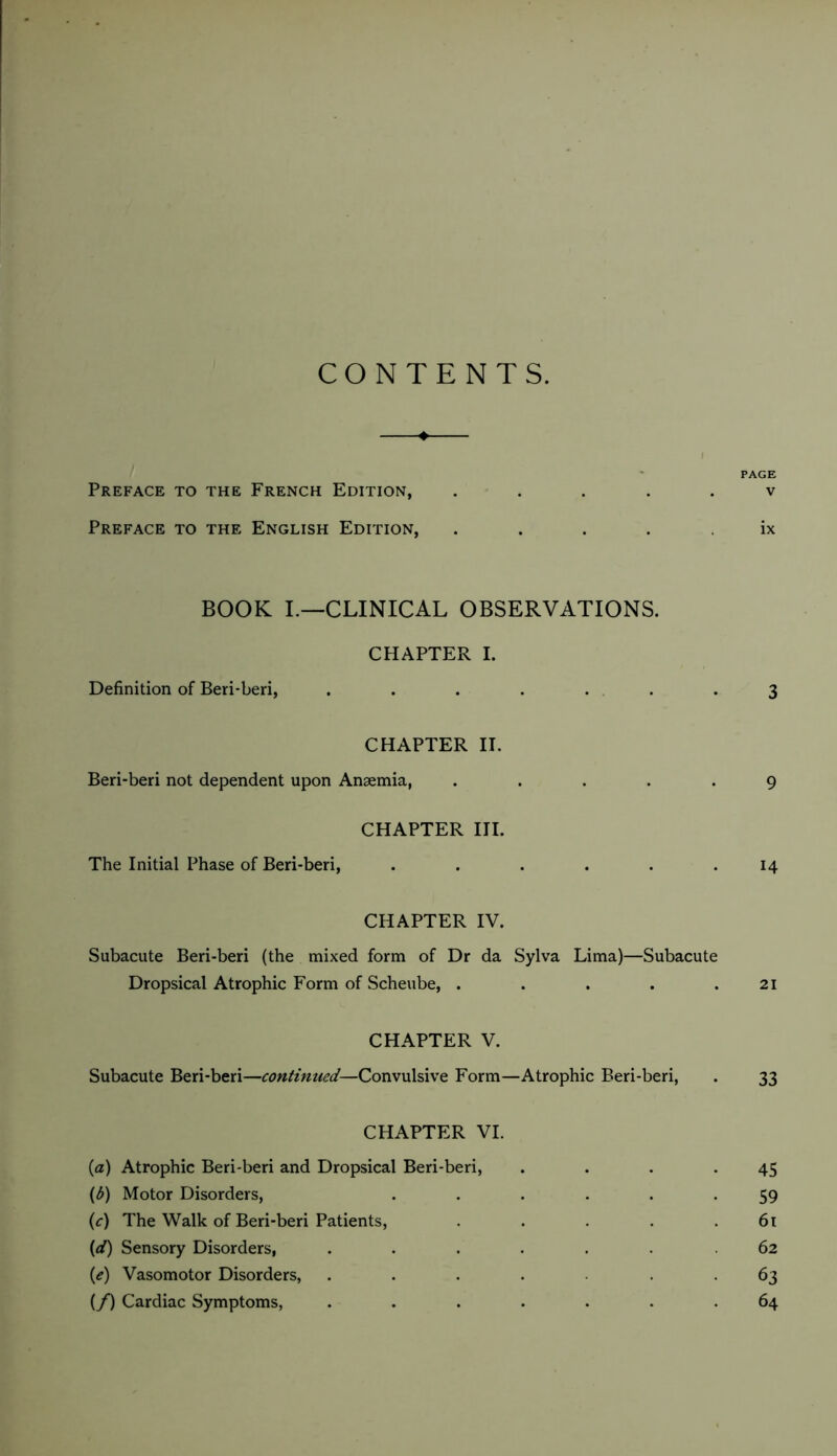 CONTENTS. PAGE Preface to the French Edition, ..... v Preface to the English Edition, ..... ix BOOK I.—CLINICAL OBSERVATIONS. CHAPTER I. Definition of Beri-beri, ....... 3 CHAPTER II. Beri-beri not dependent upon Anæmia, ..... 9 CHAPTER HI. The Initial Phase of Beri-beri, ...... 14 CHAPTER IV. Subacute Beri-beri (the mixed form of Dr da Sylva Lima)—Subacute Dropsical Atrophic Form of Scheube, . . . . .21 CHAPTER V. Subacute Beri-beri—continued—Convulsive Form—Atrophic Beri-beri, . 33 CHAPTER VI. {a) Atrophic Beri-beri and Dropsical Beri-beri, . . . .45 {b) Motor Disorders, ...... 59 (f) The Walk of Beri-beri Patients, . . . . .61 (</) Sensory Disorders, ....... 62 {e) Vasomotor Disorders, ....... 63 (/) Cardiac Symptoms, ....... 64