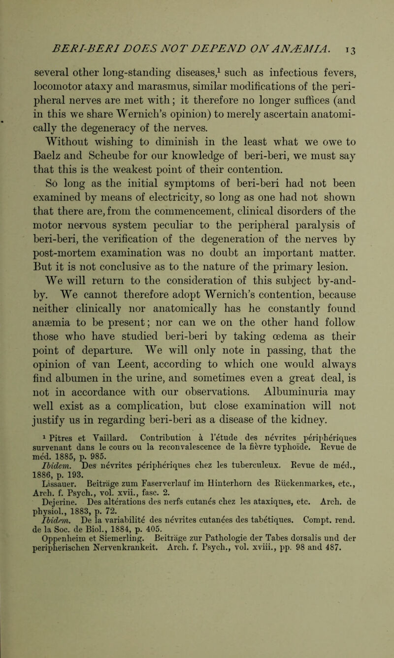 several other long-standing diseases/ such as infectious fevers, locomotor ataxy and marasmus, similar modifications of the peri- pheral nerves are met with ; it therefore no longer suffices (and in this we share Wernich’s opinion) to merely ascertain anatomi- cally the degeneracy of the nerves. Without wishing to diminish in the least what we owe to Baelz and Scheube for our knowledge of beri-beri, we must say that this is the weakest point of their contention. So long as the initial symptoms of beri-beri had not been examined by means of electricity, so long as one had not shown that there are, from the commencement, clinical disorders of the motor nervous system peculiar to the peripheral paralysis of beri-beri, the verification of the degeneration of the nerves by post-mortem examination was no doubt an important matter. But it is not conclusive as to the nature of the primary lesion. We will return to the consideration of this subject by-and- by. We cannot therefore adopt Wernich’s contention, because neither clinically nor anatomically has he constantly found anæmia to be present; nor can we on the other hand follow those who have studied beri-beri by taking œdema as their point of departure. We will only note in passing, that the opinion of van Leent, according to which one would always find albumen in the urine, and sometimes even a great deal, is not in accordance with our observations. Albuminuria may well exist as a complication, but close examination will not justify us in regarding beri-beri as a disease of the kidney. ^ Pitres et Yaillard. Contribution à l’étude des névrites périj>hériques .survenant dans le cours ou la reconvalescence de la fièvre typhoïde. Revue de méd. 1885, p. 985. Ibidem. Des névrites périphériques chez les tuberculeux. Revue de méd., 1886, p. 193. Lissauer. Beitrage zum Faserverlauf im Hinterhorn des Rückenmarkes, etc.. Arch. f. Psych., vol. xvii., fasc. 2. Dejerine. Des altérations des nerfs cutanés chez les ataxiques, etc. Arch, de physiol., 1883, p. 72. Ibidem. De la variabilité des névrites cutanées des tabétiques. Compt. rend, de la Soc. de Biol., 1884, p. 405. Oppenheim et Siemerling. Beitrage zur Pathologie der Tabes dorsalis und der peripherischen Nervenkrankeit. Arch. f. Psych., vol. xviii., pp. 98 and 487.