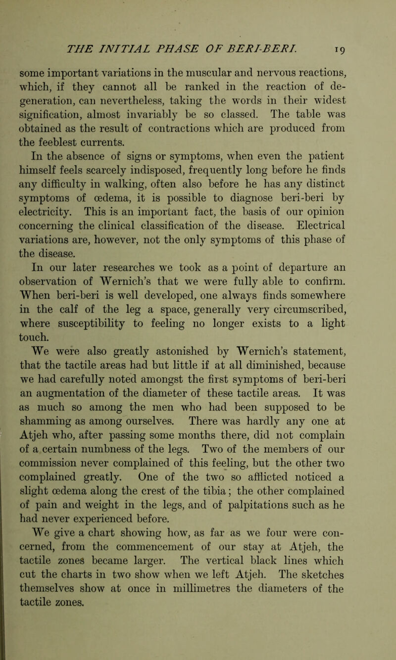 some important variations in the muscular and nervous reactions, which, if they cannot all be ranked in the reaction of de- generation, can nevertheless, taking the words in their widest signification, almost invariably be so classed. The table was obtained as the result of contractions which are produced from the feeblest currents. In the absence of signs or symptoms, when even the patient himself feels scarcely indisposed, frequently long before he finds any difficulty in walking, often also before he has any distinct symptoms of oedema, it is possible to diagnose beri-beri by electricity. This is an important fact, the basis of our opinion concerning the clinical classification of the disease. Electrical variations are, however, not the only symptoms of this phase of the disease. In our later researches we took as a point of departure an observation of Wernich’s that we were fully able to confirm. When beri-beri is well developed, one always finds somewhere in the calf of the leg a space, generally very circumscribed, where susceptibility to feeling no longer exists to a light touch. We were also greatly astonished by Wernich’s statement, that the tactile areas had but little if at all diminished, because we had carefully noted amongst the first symptoms of beri-beri an augmentation of the diameter of these tactile areas. It was as much so among the men who had been supposed to be shamming as among ourselves. There was hardly any one at ^ . Atjeh who, after passing some months there, did not complain of a,certain numbness of the legs. Two of the members of our * commission never complained of this feeling, but the other two complained greatly. One of the two so afflicted noticed a slight oedema along the crest of the tibia ; the other complained of pain and weight in the legs, and of palpitations such as he had never experienced before. We give a chart showing how, as far as we four were con- cerned, from the commencement of our stay at Atjeh, the tactile zones became larger. The vertical black lines which cut the charts in two show when we left Atjeh. The sketches themselves show at once in millimetres the diameters of the tactile zones.