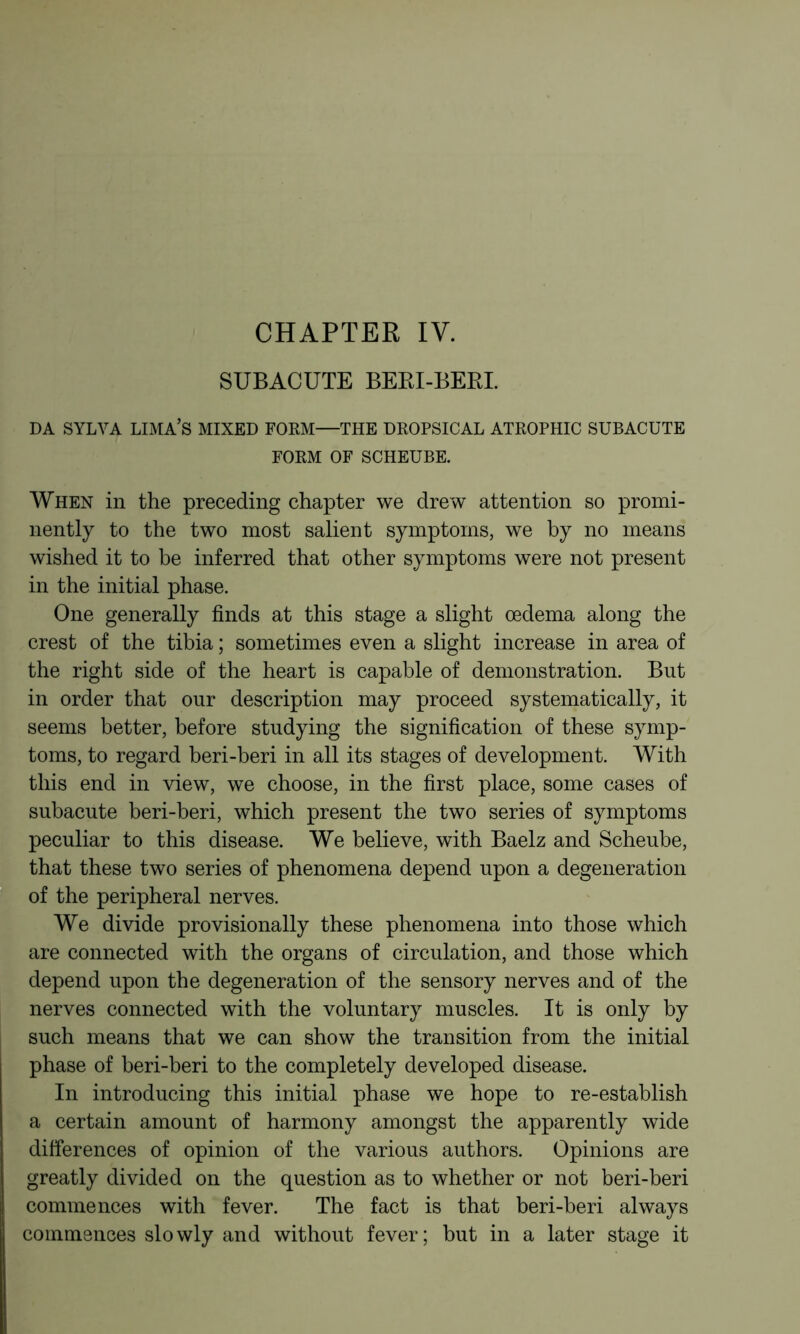 CHAPTER IV. SUBACUTE BERI-BERL DA SYLVA LIMA’S MIXED FOKM—THE DROPSICAL ATROPHIC SUBACUTE FORM OF SCHEUBE. When in the preceding chapter we drew attention so promi- nently to the two most salient symptoms, we by no means wished it to be inferred that other symptoms were not present in the initial phase. One generally finds at this stage a slight oedema along the crest of the tibia ; sometimes even a slight increase in area of the right side of the heart is capable of demonstration. But in order that our description may proceed systematically, it seems better, before studying the signification of these symp- toms, to regard beri-beri in all its stages of development. With this end in view, we choose, in the first place, some cases of subacute beri-beri, which present the two series of symptoms peculiar to this disease. We believe, with Baelz and Scheube, that these two series of phenomena depend upon a degeneration of the peripheral nerves. We divide provisionally these phenomena into those which are connected with the organs of circulation, and those which depend upon the degeneration of the sensory nerves and of the nerves connected with the voluntary muscles. It is only by such means that we can show the transition from the initial phase of beri-beri to the completely developed disease. In introducing this initial phase we hope to re-establish a certain amount of harmony amongst the apparently wide differences of opinion of the various authors. Opinions are greatly divided on the question as to whether or not beri-beri commences with fever. The fact is that beri-beri always commences slowly and without fever; but in a later stage it