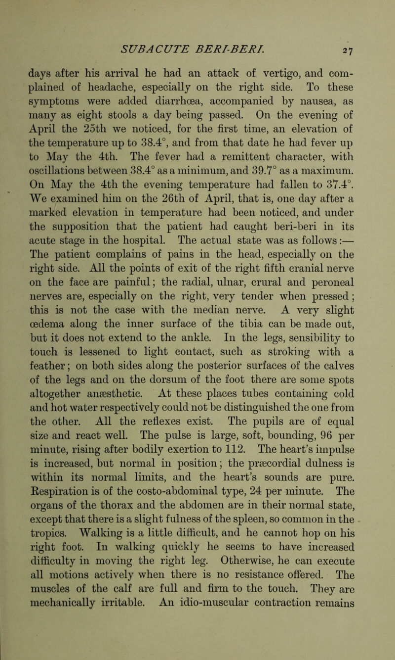 s C/B A CUTE BERTBERL days after his arrival he had an attack of vertigo, and com- plained of headache, especially on the right side. To these symptoms were added diarrhœa, accompanied by nausea, as many as eight stools a day being passed. On the evening of April the 25th we noticed, for the first time, an elevation of the temperature up to 38.4°, and from that date he had fever up to May the 4th. The fever had a remittent character, with oscillations between 38.4° as a minimum, and 39.7° as a maximum. On May the 4th the evening temperature had fallen to 37.4°. We examined him on the 26th of April, that is, one day after a marked elevation in temperature had been noticed, and under the supposition that the patient had caught beri-beri in its acute stage in the hospital. The actual state was as follows :— The patient complains of pains in the head, especially on the right side. All the points of exit of the right fifth cranial nerve on the face are painful ; the radial, ulnar, crural and peroneal nerves are, especially on the right, very tender when pressed ; this is not the case with the median nerve. A very slight œdema along the inner surface of the tibia can be made out, but it does not extend to the ankle. In the legs, sensibility to touch is lessened to light contact, such as stroking with a feather ; on both sides along the posterior surfaces of the calves of the legs and on the dorsum of the foot there are some spots altogether anæsthetic. At these places tubes containing cold and hot water respectively could not be distinguished the one from the other. All the reflexes exist. The pupils are of equal size and react well. The pulse is large, soft, bounding, 96 per minute, rising after bodily exertion to 112. The heart’s impulse is increased, but normal in position ; the præcordial dulness is within its normal limits, and the heart’s sounds are pure. Kespiration is of the costo-abdominal type, 24 per minute. The organs of the thorax and the abdomen are in their normal state, except that there is a slight fulness of the spleen, so common in the tropics. Walking is a little difficult, and he cannot hop on his right foot. In walking quickly he seems to have increased difficulty in moving the right leg. Otherwise, he can execute all motions actively when there is no resistance offered. The muscles of the calf are full and firm to the touch. They are mechanically irritable. An idio-muscular contraction remains