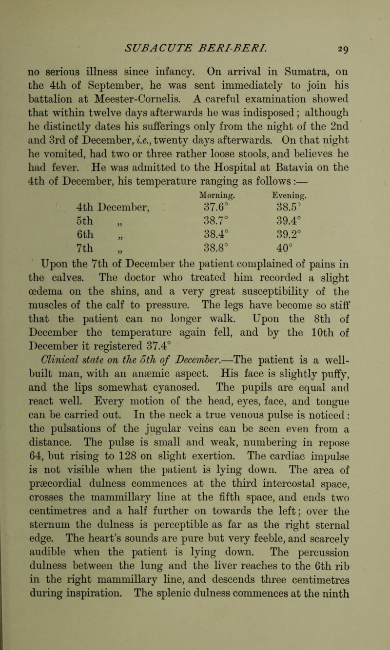 no serious illness since infancy. On arrival in Sumatra, on the 4th of September, he was sent immediately to join his battalion at Meester-Cornelis. A careful examination showed that within twelve days afterwards he was indisposed ; although he distinctly dates his sufferings only from the night of the 2nd and 3rd of December, i.e., twenty days afterw^ards. On that night he vomited, had two or three rather loose stools, and believes he had fever. He was admitted to the Hospital at Batavia on the 4th of December, his temperature ranging as follows :— Morning. Evening. 4th December, 37.6° 38.5° 5th 38.7° 39.4° 6 th „ 38.4° 39.2° 7th 38.8° 40° Upon the 7th of December the patient complained of pains in the calves. The doctor who treated him recorded a slight oedema on the shins, and a very great susceptibility of the muscles of the calf to pressure. The legs have become so stiff that the patient can no longer walk. Upon the 8th of December the temperature again fell, and by the 10th of December it registered 37.4° Clinical state on the 5th of December.—The patient is a well- built man, with an anæmic aspect. His face is slightly puffy, and the lips somewhat cyanosed. The pupils are equal and react well. Every motion of the head, eyes, face, and tongue can be carried out. In the neck a true venous pulse is noticed : the pulsations of the jugular veins can be seen even from a distance. The pulse is small and weak, numbering in repose 64, but rising to 128 on slight exertion. The cardiac impulse is not visible when the patient is lying down. The area of præcordial dulness commences at the third intercostal space, crosses the mammillary line at the fifth space, and ends two centimetres and a half further on towards the left; over the sternum the dulness is perceptible as far as the right sternal edge. The heart’s sounds are pure but very feeble, and scarcely audible when the patient is lying down. The percussion dulness between the lung and the liver reaches to the 6th rib in the right mammillary line, and descends three centimetres during inspiration. The splenic dulness commences at the ninth