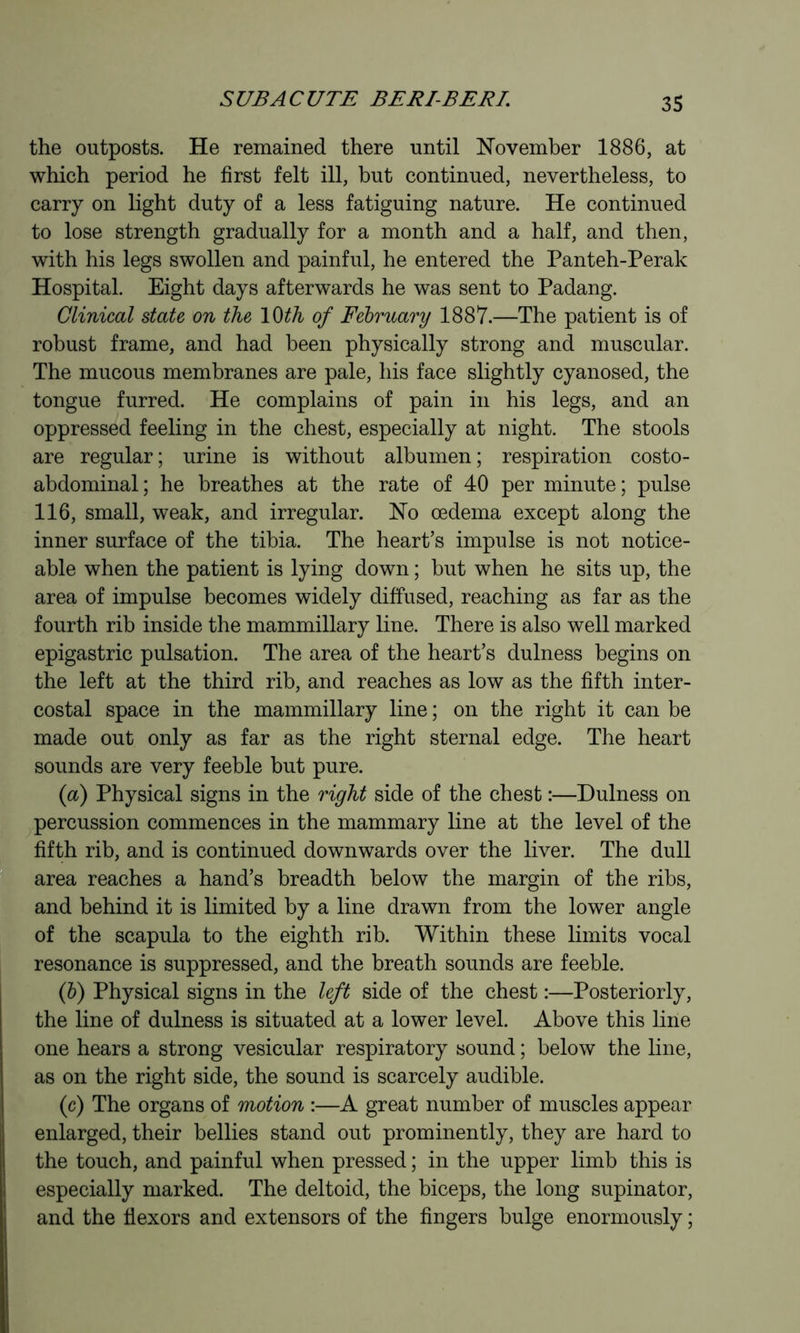 the outposts. He remained there until ITovember 1886, at which period he first felt ill, but continued, nevertheless, to carry on light duty of a less fatiguing nature. He continued to lose strength gradually for a month and a half, and then, with his legs swollen and painful, he entered the Panteh-Perak Hospital. Eight days afterwards he was sent to Padang. Clinical state on the \^th of Fehruary 1887.—The patient is of robust frame, and had been physically strong and muscular. The mucous membranes are pale, his face slightly cyanosed, the tongue furred. He complains of pain in his legs, and an oppressed feeling in the chest, especially at night. The stools are regular ; urine is without albumen ; respiration costo- abdominal; he breathes at the rate of 40 per minute; pulse 116, small, weak, and irregular. No oedema except along the inner surface of the tibia. The heart’s impulse is not notice- able when the patient is lying down ; but when he sits up, the area of impulse becomes widely diffused, reaching as far as the fourth rib inside the mammillary line. There is also well marked epigastric pulsation. The area of the heart’s dulness begins on the left at the third rib, and reaches as low as the fifth inter- costal space in the mammillary line ; on the right it can be made out only as far as the right sternal edge. The heart sounds are very feeble but pure. {a) Physical signs in the right side of the chest :—Dulness on percussion commences in the mammary line at the level of the fifth rib, and is continued downwards over the liver. The dull area reaches a hand’s breadth below the margin of the ribs, and behind it is limited by a line drawn from the lower angle of the scapula to the eighth rib. Within these limits vocal resonance is suppressed, and the breath sounds are feeble. (h) Physical signs in the left side of the chest :—Posteriorly, the line of dulness is situated at a lower level. Above this line one hears a strong vesicular respiratory sound ; below the line, as on the right side, the sound is scarcely audible. (c) The organs of motion :—A great number of muscles appear enlarged, their bellies stand out prominently, they are hard to the touch, and painful when pressed ; in the upper limb this is especially marked. The deltoid, the biceps, the long supinator, and the flexors and extensors of the fingers bulge enormously ;